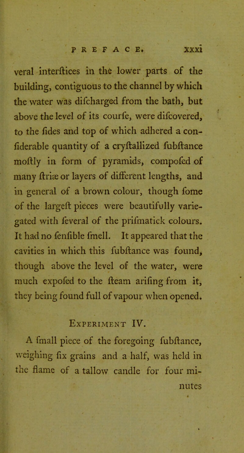 veral Interftlces in the lower parts of the building, contiguous to the channel by which the water was difcharged from the bath, but above the level of its courfe, were difcovered, to the lides and top of which adhered a con- fiderable quantity of a cryftallized fubftance moftly in form of pyramids, compofed of many ftriae or layers of different lengths, and in general of a brown colour, though fome of the largeft pieces were beautifully varie- gated with feveral of the prifmatick colours. It had no fenfible fmell. It appeared that the cavities in which this fubftance was found, though above the level of the water, were much expofed to the fteam arifing from it, they being found full of vapour when opened. Experiment IV. A fmall piece of the foregoing fubftance, weighing fix grains and a half, was held in the flame of a tallow candle for four mi- nutes