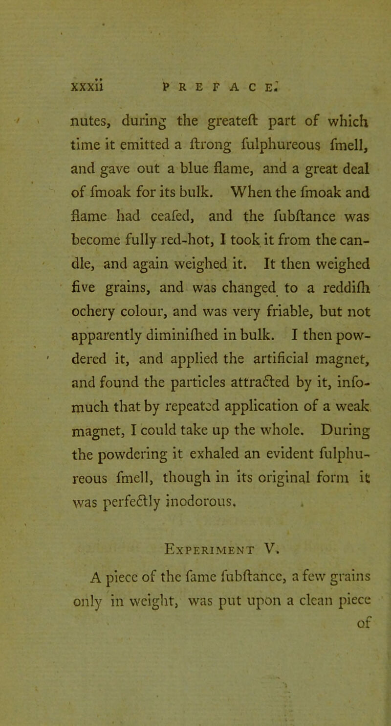 nutes, during the greateft part of which time it emitted a ftrong fulphureous fmell, I and gave out a blue flame, and a great deal of fmoak for its bulk. When the fmoak and flame had ceafed, and the fubftance was become fully red-hot, I took it from the can- dle, and again weighed it. It then weighed five grains, and was changed to a reddifli ochery colour, and was very friable, but not apparently diminiflied in bulk. I then pow- dered it, and applied the artificial magnet, and found the particles attracted by it, info- much that by repeated application of a weak magnet, I could take up the whole. During the powdering it exhaled an evident fulphu- reous fmell, though in its original form it was perfectly inodorous. Experiment V. A piece of the fame fubftance, a few grains only in weight, was put upon a clean piece of