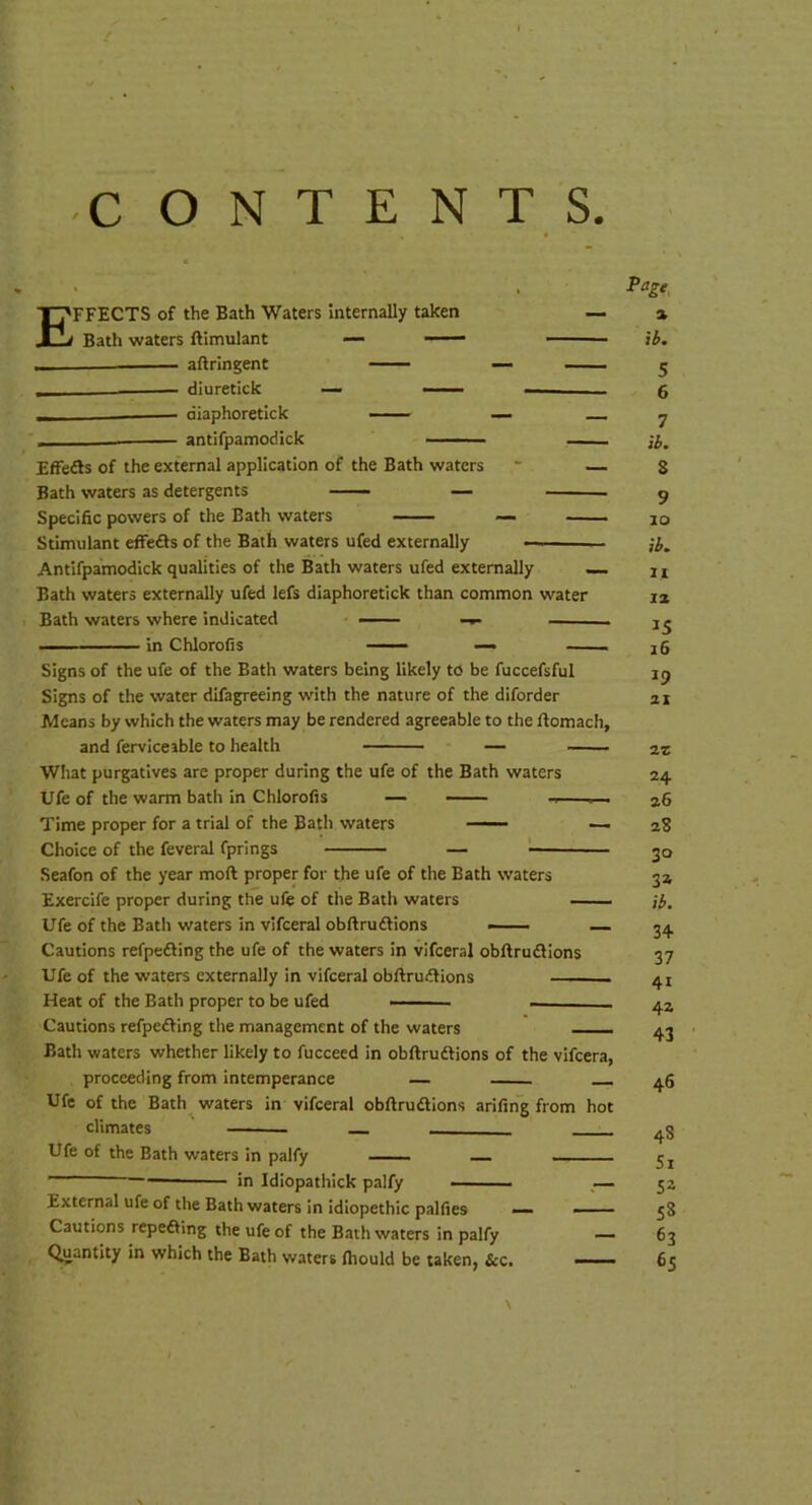 E FFECTS of the Bath Waters internally taken Bath waters ftimulant — — aftringent — diuretick — —— diaphoretick — antifpamodick Effedls of the external application of the Bath waters * — Bath waters as detergents — Specific powers of the Bath waters — Stimulant efFedls of the Bath waters ufed externally — — Antifpamodick qualities of the Bath waters ufed externally — Bath waters externally ufed lefs diaphoretick than common water Bath waters where indicated in ChloroCs — Signs of the ufe of the Bath waters being likely to be fuccefsful Signs of the water difagreeing with the nature of the diforder Means by which the waters may be rendered agreeable to the ftomach, and ferviceable to health — What purgatives are proper during the ufe of the Bath waters Ufe of the warm bath In Chlorofis — —— Time proper for a trial of the Bath waters — —. Choice of the feveral fprings Seafon of the year moft proper for the ufe of the Bath waters Exercife proper during the ufe of the Bath waters — Ufe of the Bath waters in vifceral obftruftions — Cautions refpedling the ufe of the waters in vifceral obftrudlions Ufe of the waters externally in vifceral obftrudlions Heat of the Bath proper to be ufed Cautions refpedling the management of the waters Bath waters whether likely to fucceed in obftrudlions of the vifcera, proceeding from intemperance Ufe of the Bath waters in vifceral obftrudlions arifing from hot climates — Ufe of the Bath waters in palfy in Idlopathick palfy a ib. 5 6 7 ib. 8 9 10 ib^ 11 IX 15 16 19 21 2Z 24 26 28 30 32 ib, 34 37 41 42 43 - 46 External ufe of the Bath waters in idiopethic palfies — — Cautions repeaing the ufe of the Bath waters in palfy — Quantity in which the Bath waters Ihould be taken, &c. —. ■ ■ 48 51 52 58 63 65