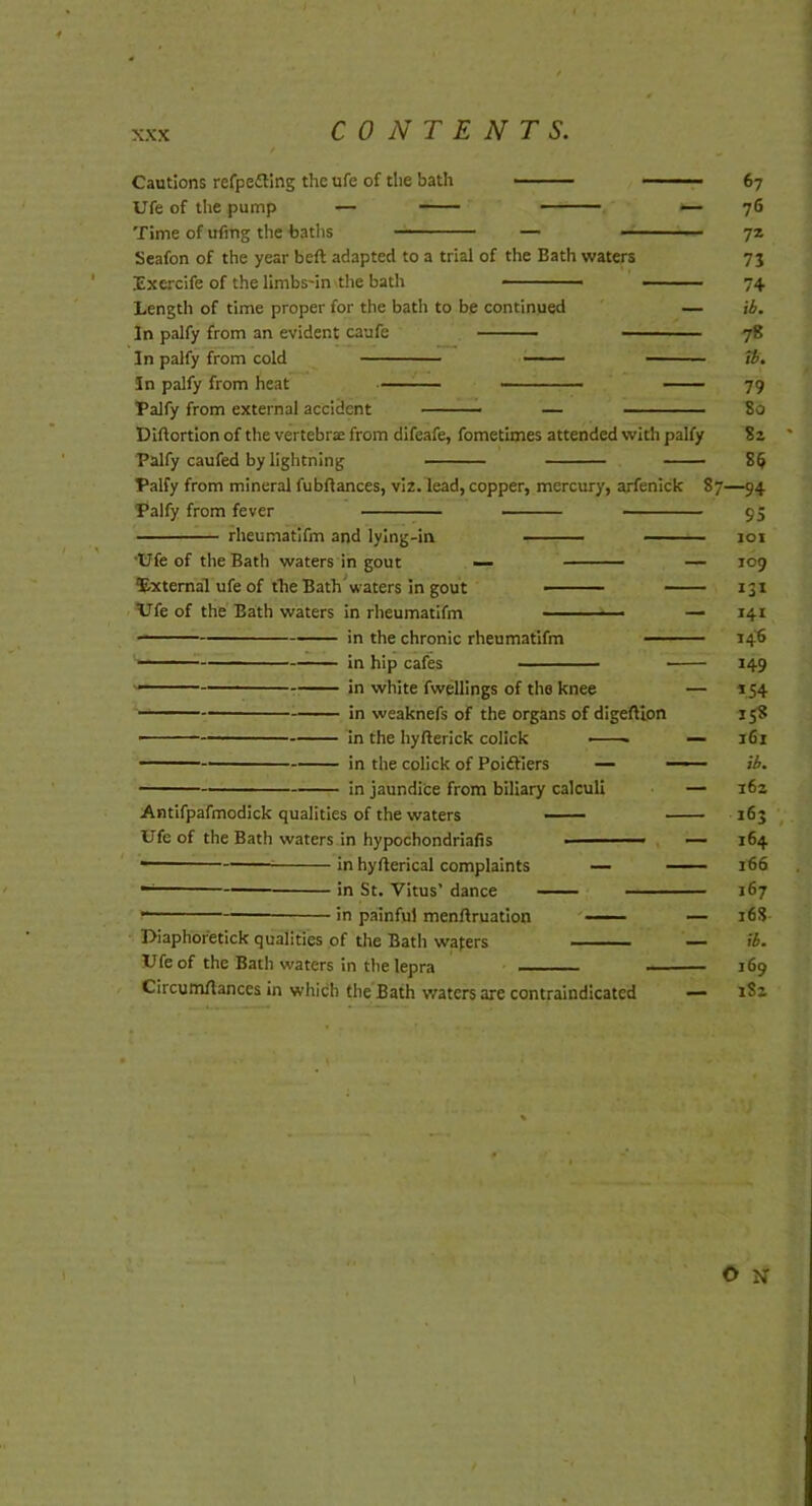 Cautions refpe£llng the ufe of the bath Ufe of the pump — Time of ufing the featlis Seafon of the year beft adapted to a trial of the Bath waters Excrcife of the llmbs-in-the bath -■ ■ ■ ■ ■ Length of time proper for the bath to be continued In palfy from an evident caufe — In palfy from cold — In palfy from heat — Palfy from external accident ■ ■ — Diftortlon of the vertebrae from difeafe, fometimes attended with palfy Palfy caufed by lightning Palfy from mineral fubftances, viz. lead, copper, mercury, arfenick Palfy from fever rheumatifm and lying-in •Ufe of the Bath waters in gout External ufe of the Bath Vaters in gout Vfe of the Bath waters in rheumatifm in the chronic rheumatifm in hip cafes in white fwellings of the knee in weaknefs of the organs of digefllon In the hyfterick collck in the colick of Poidtiers — in jaundice from biliary calculi Antifpafmodick qualities of the waters Ufe of the Bath waters in hypochondriafis •' in hyfterical complaints —— in St. Vitus’ dance — in painful menftruation Uiaphofetick qualities of the Bath wafers Ufe of the Bath waters in the lepra Circum/lances in which the Bath waters are contraindicated — 67 76 7z 73 74 ib. 78 tb, 79 80 82 - 8$ 87—94 95 - 101 - 109 - 131 - 141 - 146 - 149 - 154 158 - 161 - ib. - 162 163 - 164 - 166 167 - 16S - ib. 169 1S2 O N 1