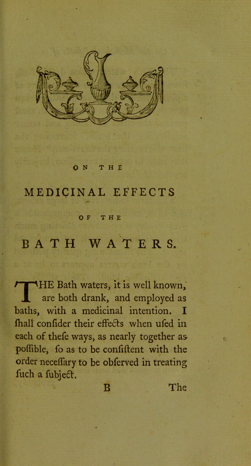 ON THE MEDICINAL EFFECTS BATH WATERS. HE Bath waters, it is well known,' are both drank, and employed as baths, with a medicinal intention. I lhall confider their efFe6ls when ufed in each of thefe ways, as nearly together as- poflible, fo as to be conliftent with the order neceflary to be obferved in treating fuch a fubje6l. 5^ OF THE