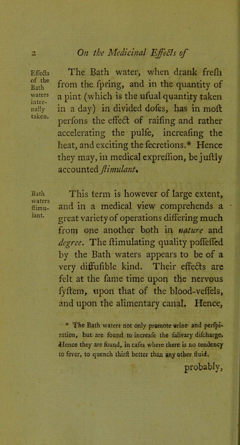 EfFefls of the Bath waters inter- nally taken. Bath waters llimu- iant. On the Medicinal Effedls of The Bath water, when drank frefli from the fpring, and in the quantity of a pint (which is the ufual quantity taken in a day) in divided dofes, has in moft perfons the effedl of raifing and rather accelerating the pulfe, increafing the heat, and exciting the fecretions.* Hence they may, in medical expreffion, be juftly accounted flimula7it% This term is however of large extent, and in a medical view comprehends a * great variety of operations differing much from one another both in nature and degree. The ftimulating quality pofTeffcd by the Bath waters appears to be of a very diffufible kind. Their effedts arc felt at the fame time upon the nervous fylfem, upon that of the blood-veffels, and upon the alimentary canal. Hence, * The Bath waters not only promote urine and perfpi- ratlon, but are found to increafe the falivary difcharge. Hence they are found, in cafes where there is no tendency to fever, to quench thirft better than any other fluid. probably,