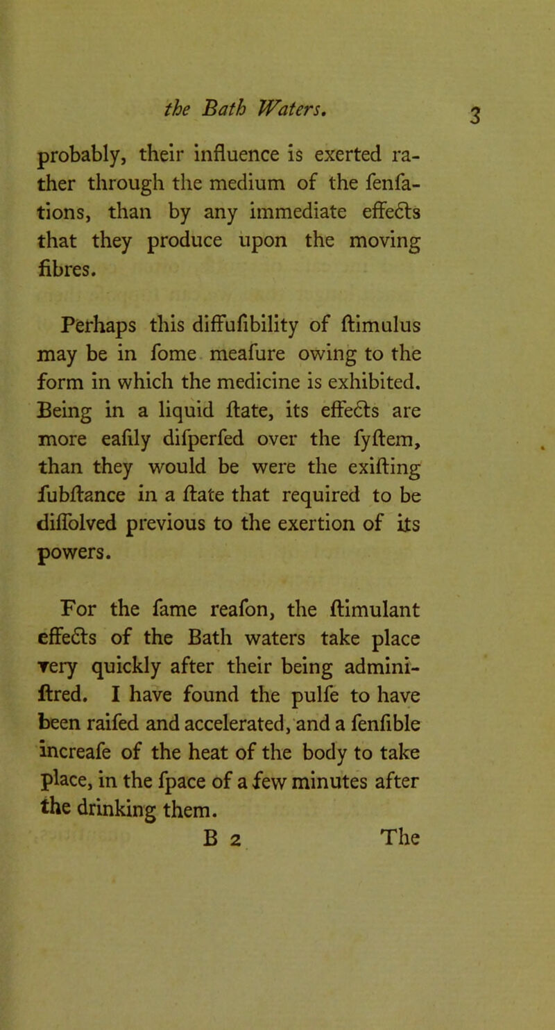 the Bath Waters, probably, their influence i$ exerted ra- ther through the medium of the fenfa- tions, than by any immediate effefts that they produce upon the moving fibres. Perhaps this diffufibility of (fimulus may be in fome meafure owing to the form in which the medicine is exhibited. Being in a liquid fliate, its effe6ts are more eafily difperfed over the fyftem, than they would be were the exilfing fubflrance in a flate that required to be diflblved previous to the exertion of its powers. For the fame reafon, the ilimulant cffe£ls of the Bath waters take place very quickly after their being admini- ftred. I have found the pulfe to have been raifed and accelerated, and a fenfible increafe of the heat of the body to take place, in the fpace of a few minutes after the drinking them.