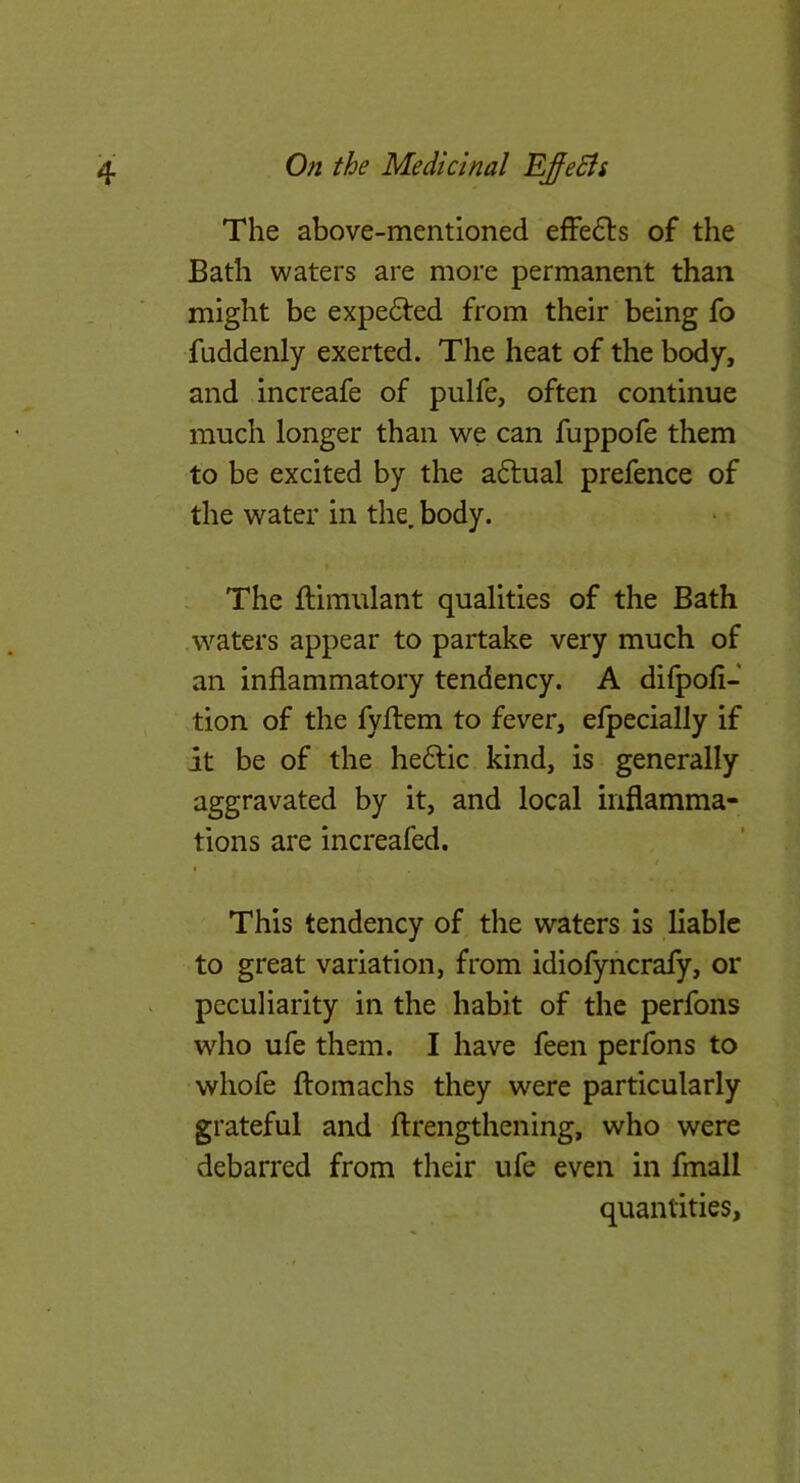 The above-mentioned effedls of the Bath waters are more permanent than might be expected from their being fo fuddenly exerted. The heat of the body, and increafe of pulfe, often continue much longer than we can fuppofe them to be excited by the a6tual prefence of the water in the. body. . The ftimulant qualities of the Bath waters appear to partake very much of an inflammatory tendency. A difpofi- tion of the fyftem to fever, elpecially if it be of the hedtic kind, is generally aggravated by it, and local inflamma- tions are increafed. I This tendency of the waters is liable to great variation, from idiofyficrafy, or peculiarity in the habit of the perfons who ufe them. I have feen perfons to whofe ftomachs they were particularly grateful and ftrengthening, who were debarred from their ufe even in fmall quantities,