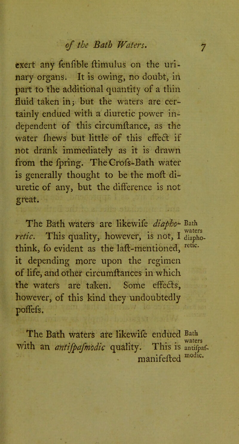 exert any fenfible ftimulus on the uri- nary organs. It is owing, no doubt, in part to the additional quantity of a thin fluid taken in; but the waters are cer- tainly endued with a diuretic power in- dependent of this circumftance, as the water (hews but little of this effedl if not drank immediately as it is drawn from the fpring. The Grofs-Bath wafer is generally thought to be the mofl: di- uretic of any, but the difference is not great. The Bath waters are likewife diapho^ Bath retie. This quality, however, is not, I diapho- think, fo evident as the laft-mentibned, it depending more upon the regimen of life, and other circumftances in which the waters are taken. Sbrhe effects, however, of this kind they undoubtedly The Bath waters ate likewife endued Bath with an antifbafm'odic quality. This is antifpaf- ntanifefted