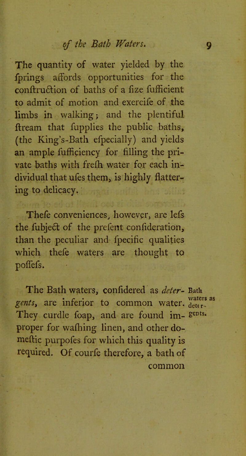 The quantity of water yielded by the fprings affords opportunities for the conftrudlion of baths of a fize fufficlent to admit of motion and exercife of the limbs in walking; and the plentiful ftream that fupplies the public baths, (the King’s-Bath efpecially) and yields an ample fufficiency for filling the pri- vate baths with frefh water for each in- dividual that ufes them, is highly flatter- ing to delicacy.' Thefe conveniences^ however, are lefs the fubjecl of the prefeiit confideration, than the peculiar and fpecific qualifies which thefe waters are thought to pofiefs. The Bath waters, confidered as deter- Bath gentsf are mrenor to common water, dettr^ They curdle foap, and are found im- proper for wafliing linen, and other do- meftic purpofes for which this quality is required. Of courfe therefore, a bath of common