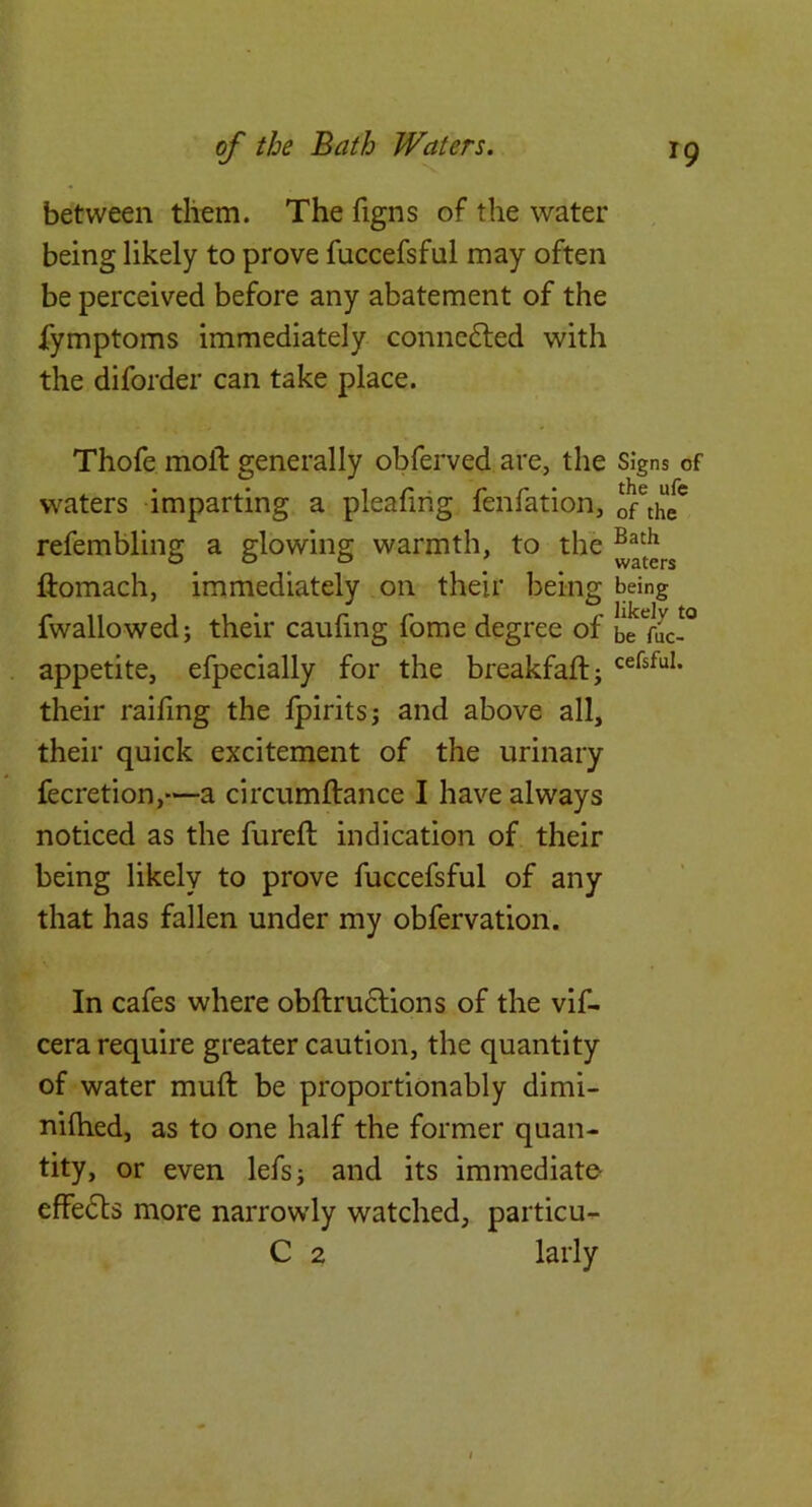 between them. The figns of the water being likely to prove fuccefsful may often be perceived before any abatement of the fymptoms immediately connc6led with the diforder can take place. Thofe moll: generally obferved are, the Signs of waters imparting a pleafing fenfation, onhi* refembling a glowing warmth, to the ftomach, immediately on their being being fwallowed; their caufing forae degree of appetite, efpecially for the breakfaftj cefsfui. their raifing the Ipiritsj and above all, their quick excitement of the urinary fecretion,—a circumftance I have always noticed as the fureft indication of their being likely to prove fuccefsful of any that has fallen under my obfervation. In cafes where obftru6lions of the vif- cera require greater caution, the quantity of water muft be proportionably dimi- nilhed, as to one half the former quan- tity, or even lefsj and its immediate- effedts more narrowdy watched, particu-^ C 2 larly