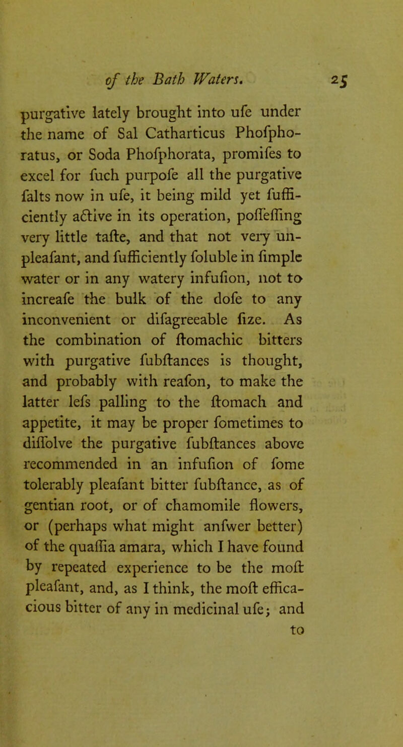 purgative lately brought into ufe under the name of Sal Catharticus Phofpho- ratus, or Soda Phofphorata, promifes to excel for fuch purpofe all the purgative falts now in ufe, it being mild yet fuffi- ciently aftive in its operation, poffelTing very little tafte, and that not very un- pleafant, and fufhciently foluble in limplc water or in any watery infufion, not to increafe the bulk of the dofe to any inconvenient or difagreeable fize. As the combination of Homachic bitters with purgative fubftances is thought, and probably with reafon, to make the latter lefs palling to the ftomach and appetite, it may be proper fometimes to diffolve the purgative fubftances above recommended in an infufion of fome tolerably pleafant bitter fubftance, as of gentian root, or of chamomile flowers, or (perhaps what might anfwer better) of the quaflia amara, which I have found by repeated experience to be the mofl: pleafant, and, as I think, the mofl: effica- cious bitter of any in medicinal ufe; and to