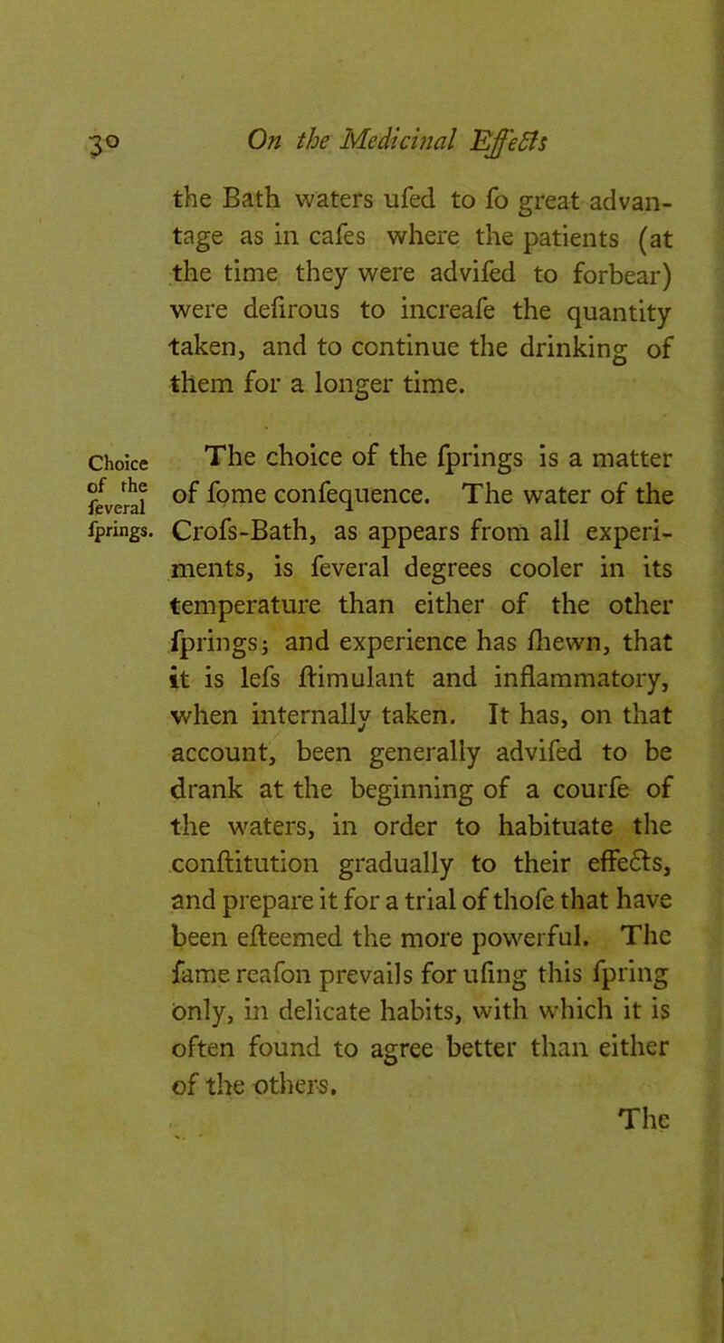 the Bath waters ufed to fo great advan- tage as in cafes where the patients (at the time they were advifed to forbear) were dehrous to increafe the quantity taken, and to continue the drinking of them for a longer time. Choice The choice of the fprings is a matter feverti confequence. The water of the fprings. Crofs-Bath, as appears from all experi- ments, is feveral degrees cooler in its temperature than either of the other fprings j and experience has Ihewn, that it is lefs ftimulant and inflammatory, when internally taken. It has, on that account, been generally advifed to be drank at the beginning of a courfe of the w^aters, in order to habituate the conftitution gradually to their effects, and prepare it for a trial of thofe that have been efteemed the more powerful. The fame reafon prevails for ufing this fpring (Only, in delicate habits, with which it is often found to agree better than either of the others.