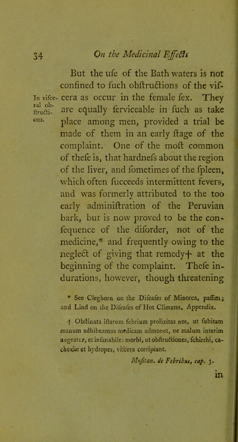 In vifce. lal ob- ftrudi- ons. But the ufe of the Bath waters is not confined to fuch obflruclions of the vif- cera as occur in the female fex. They are ec^ually ferviceable in fuch as take place among men, provided a trial be made of them in an early ffage of the complaint. One of the mofl common of thefe is, that hardnefs about the region of the liver, and fometimes of the fpleen, which often fucceeds intermittent fevers, and was formerly attributed to the too early adminiftration of the Peruvian bark, but is now proved to be the con- fequence of the diforder, not of the medicine,* and frequently owing to the negle6l of giving that remedy-f* at the beginning of the complaint. Thefe in- durations, however, though threatening * See Cleghorn on the Difeafes of Minorca, paflim; and Lind on the Difeafes of Hot Climates, Appendix. t OblHnata iftarum febrium prolixitas nos, ut fubitam manum adhibeamus medicam admonet, ne malum interim augeatur, et infanabiles morbi, ut obftrudUones, fchirrhi, ca- chexia et hydropes, vifceta corripiant. Mufitan* dc Febribut, caj>. 3. in