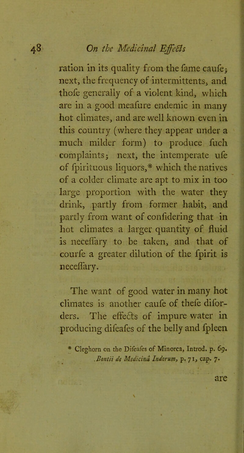 ration in its quality from the fame caufe; next, the frequency of intermittents, and thofe generally of a violent kind, which are in a good meafure endemic in many hot climates, and are well known even in this country (where they appear under a much milder form) to produce fuch complaints j next, the intemperate ufe of fpirituous liquors,^ which the natives of a colder climate are apt to mix in too large proportion with the water they drink, partly from former habit, and partly from want of confidering that in hot climates a larger quantity of fluid is neceflary to be taken, and that of courfe a greater dilution of the fpirit is neceflary. The want of good water in many hot climates is another caufe of thefe difor- ders. The effedls of impure water in producing difeafes of the belly and fpleen ♦ Cleghorn on the Difeafes of Minorca, Introd. p. 69. .Bondi de Mtdicinu Indorum, p. 71^ cap. 7. \ are