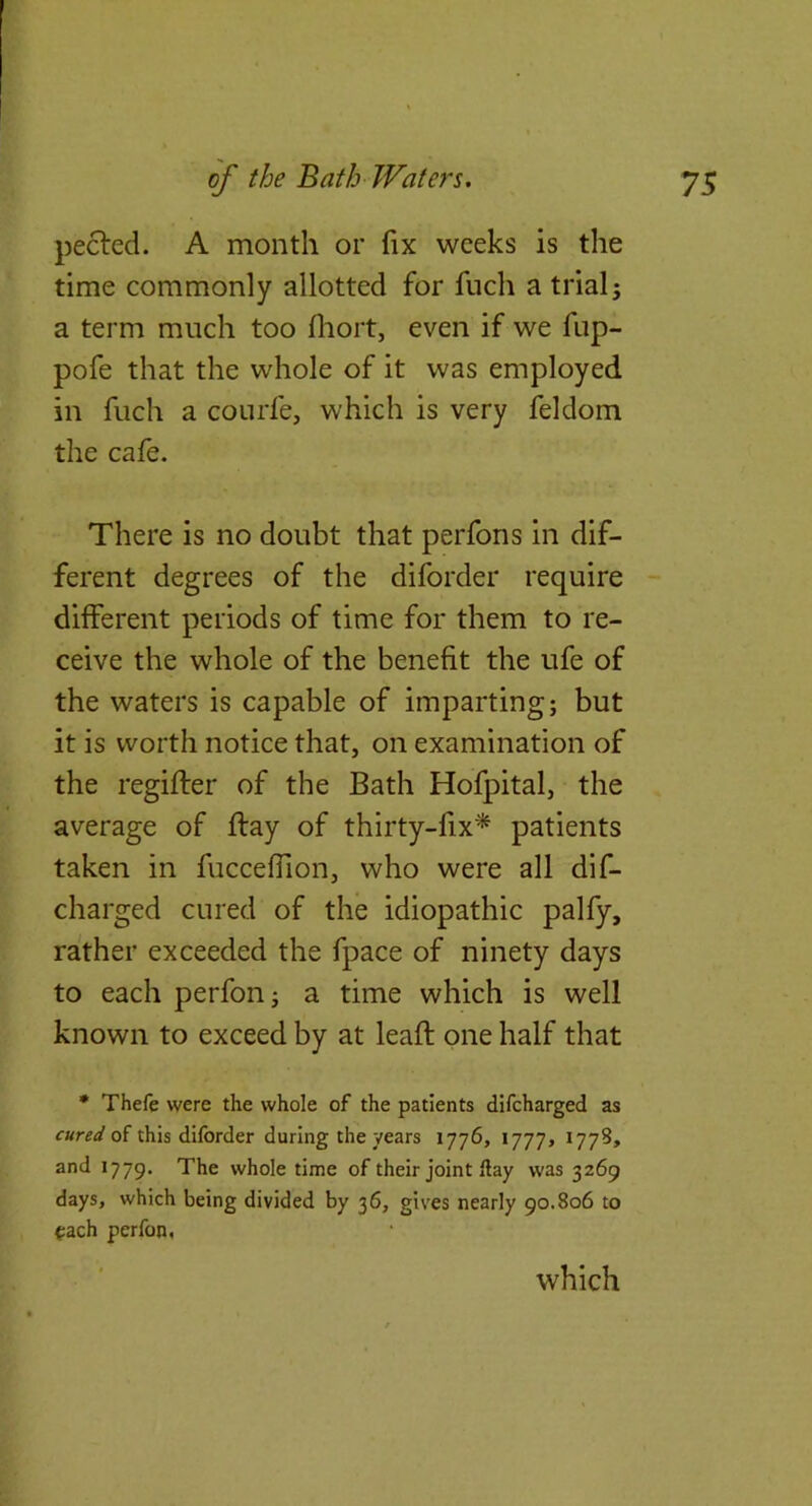 peeled. A month or fix weeks is the time commonly allotted for fuch a trial j a term much too fliort, even if we fup- pofe that the whole of it was employed in fuch a courfe, which is very feldom the cafe. There is no doubt that perfons in dif- ferent degrees of the diforder require - different periods of time for them to re- ceive the whole of the benefit the ufe of the waters is capable of imparting; but it is worth notice that, on examination of the regifler of the Bath Hofpital, the average of flay of thirty-fix^ patients taken in fucceffion, who were all dif- charged cured of the idiopathic palfy, rather exceeded the fpace of ninety days to each perfon; a time which is well known to exceed by at leafl one half that • Thefe were the whole of the patients difeharged as of this diforder during the years 1776, 1777, I77S» and 1779. ^he whole time of their joint flay was 3269 days, which being divided by 36, gives nearly 90.806 to <:ach perfon, which