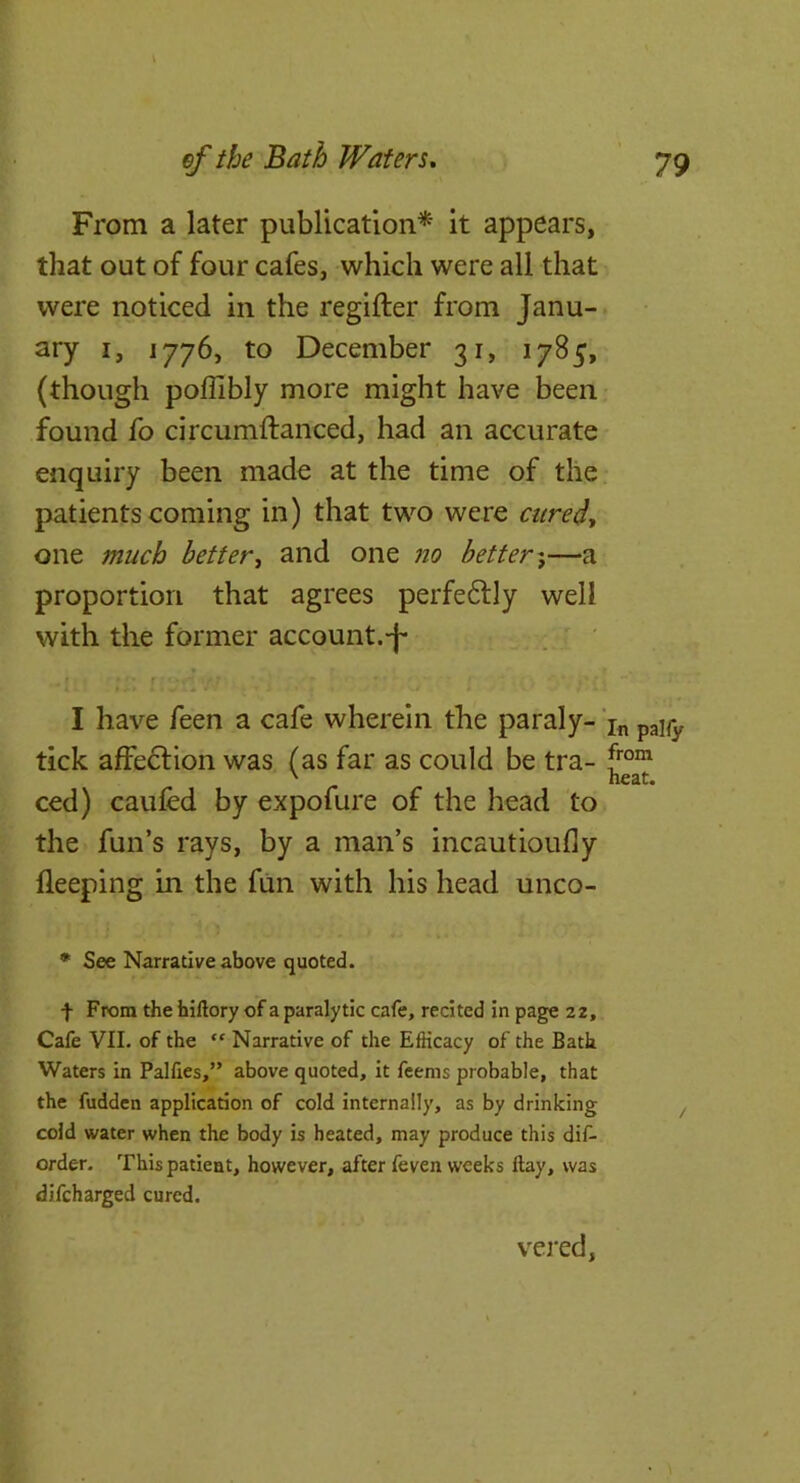 From a later publication* it appears, that out of four cafes, which were ail that were noticed in the regifter from Janu- ary I, 1776, to December 31, 1785, (though poffibly more might have been found fo circumftanced, had an accurate enquiry been made at the time of the patients coming in) that two were one maeh better^ and one no better-^—a proportion that agrees perfeftly well with the former account.-f* I have feen a cafe wherein the paraly- tick affedlion was (as far as could be tra- ced) caufed by expofure of the head to the fun’s rays, by a man’s incautioully fleeping in the fun with his head unco- • See Narrative above quoted. f From the hiftory of a paralytic cafe, recited in page 22, Cafe VII. of the “ Narrative of the Efficacy of the Bath Waters in Pallies,” above quoted, it feems probable, that the fudden application of cold internally, as by drinking cold water when the body is heated, may produce this dif- order. This patient, however, after feven weeks Hay, was dlfcharged cured. In pally from heat. vej'cd,