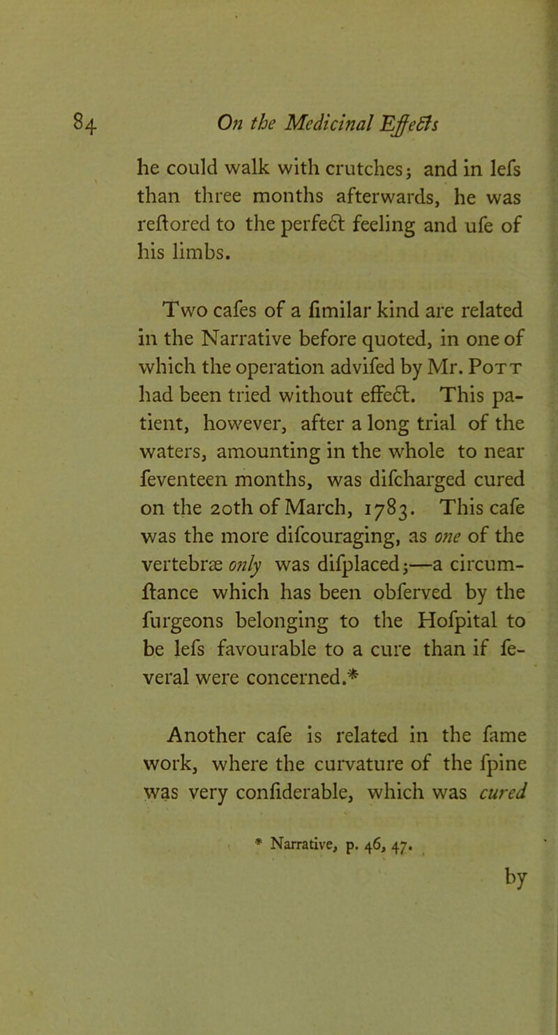 he could walk with crutches; and in lefs than three months afterwards, he was reftored to the perfe6f feeling and ufe of his limbs. Two cafes of a fimilar kind are related in the Narrative before quoted, in one of which the operation advifed by Mr. Pott had been tried without effe6l. This pa- tient, however, after a long trial of the waters, amounting in the whole to near feventeen months, was difcharged cured on the 2oth of March, 1783. This cafe was the more difcouraging, as one of the vertebras only was difplaced;—a circum- flance which has been obferved by the furgeons belonging to the Hofpital to be lefs favourable to a cure than if fe- veral were concerned.* Another cafe is related in the fame work, where the curvature of the fpine was very confiderable, which was cured I ♦ Narrative, p. 46, 47.