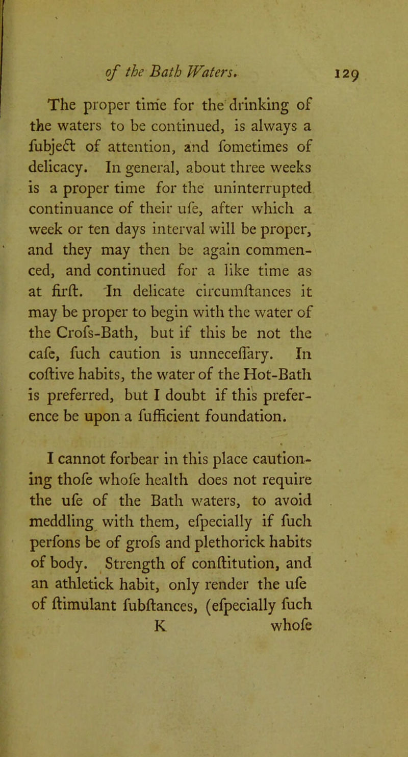 The proper time for the drinking of the waters to be continued, is always a fubjefl of attention, and fometimes of delicacy. In general, about three weeks is a proper time for the uninterrupted continuance of their ufe, after which a week or ten days interval will be proper, and they may then be again commen- ced, and continued for a like time as at fil'd:. 'In delicate circumdiances it may be proper to begin with the water of the Crofs-Bath, but if this be not the  cafe, fuch caution is unnecedary. In coftive habits, the water of the Hot-Bath is preferred, but I doubt if this prefer- ence be upon a fufficient foundation. I cannot forbear in this place caution- ing thofe whofe health does not require the ufe of the Bath waters, to avoid meddling with them, efpecially if fuch perfons be of grofs and plethorick habits of body. Strength of conftitution, and an athletick habit, only render the ufe of ftimulant fubftances, (efpecially fuch K whofe