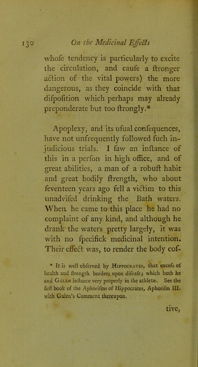 whofe tendency is particularly to excite the circulation, and caufe a ftronger a^lion of the vital powers) the more dangerous, as they coincide with that difpofition which perhaps may already preponderate but too ftrongly.* Apoplexy, and its ufual confequences, have not unfrequently followed fuch in- judicious trials. I faw an inftance of this in a perfon in high office, and of great abilities,, a man of a robuft habit and great bodily ftrength, who about feventeen years ago fell a vidlim to this unadvifed drinking the Bath waters. When he came to this place he had no complaint of any kind, and although he drank the waters pretty largely, it was with no fpecifick medicinal intention. Their effedl was, to render the body cof- * If Is well obferved by Hippocrates, that excels of health and llrength borders upon difeafe; which both he and Galen inftance very properly in the athletas. See the lirft book of the Aphorifms of Hippocrates, Aphorifra III. with Galen’s Comment thereupon. • \ tive,