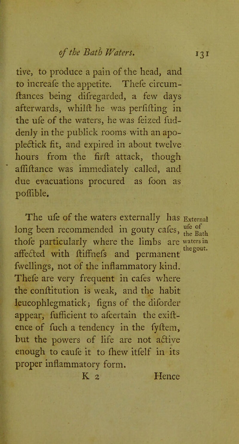tive, to produce a pain of the head, and to increafe the appetite. Thefe circum- flances being difregarded, a few days afterwards, whilft he was perfifting in the ufe of the waters, he was feized fud- denJy in the publick rooms with an apo- pledtick fit, and expired in about twelve hours from the firft attack, though afliftance was immediately called, and due evacuations procured as foon as poflible. The ufe of the waters externally has External long been recommended in gouty cafes, thofe particularly where the limbs are waters in affedled with fliffnefs and permanent fwellings, not of the inflammatory kind. Thefe are very frequent in cafes where the conffitution is weak, and the habit leucophlegmatickj figns of the diforder appear, fuflicient to afcertain the exift- ence of fuch a tendency in the fyftem, but the powers of life are not a6tive enough to caufe it to fhew itfelf in its proper inflammatory form. K 2 Hence