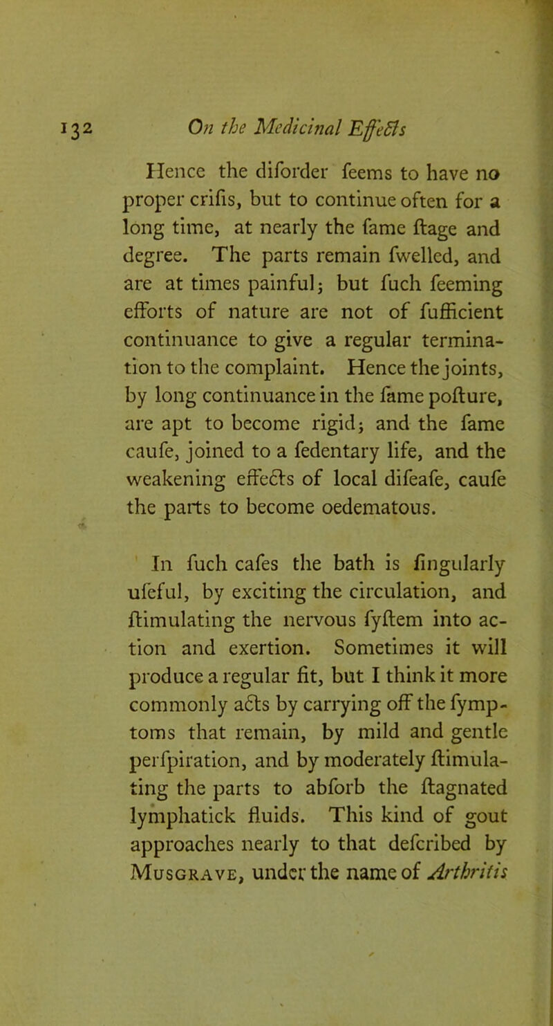 Hence the diforder feems to have no proper crifis, but to continue often for a long time, at nearly the fame ftage and degree. The parts remain fwellcd, and are at times painful j but fuch feeming efforts of nature are not of fufficient continuance to give a regular termina- tion to the complaint. Hence the joints, by long continuance in the fame poflure, are apt to become rigid; and the fame caufe, joined to a fedentary life, and the weakening effedfs of local difeafe, caufe the parts to become oedematous. In fuch cafes the bath is Angularly ufeful, by exciting the circulation, and ftimulating the nervous fyftem into ac- tion and exertion. Sometimes it will produce a regular fit, but I think it more commonly a6ts by carrying off the fymp- toms that remain, by mild and gentle perfpiration, and by moderately ftimula- ting the parts to abforb the flagnated lymphatick fluids. This kind of gout approaches nearly to that defcribed by Musgrave, under the name of Arthritis