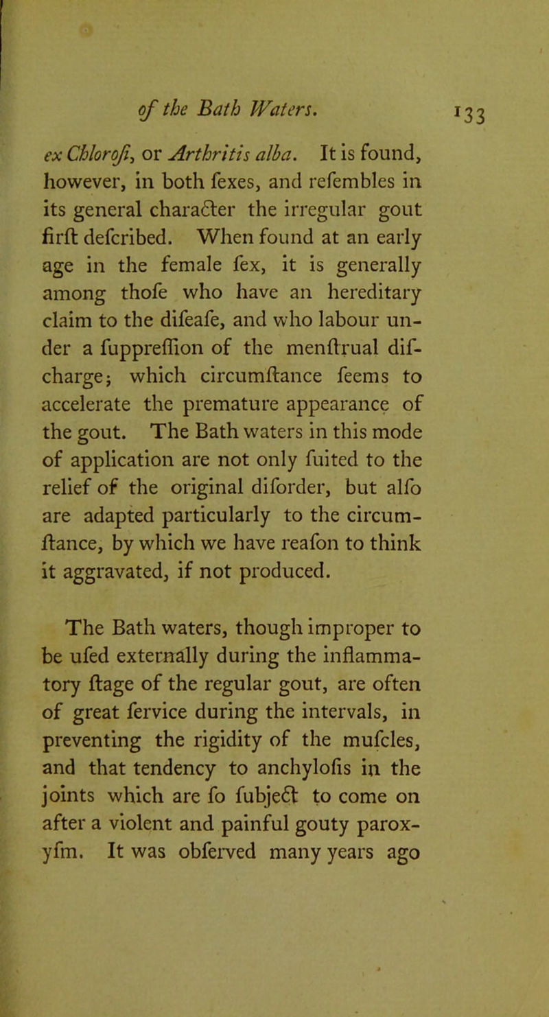 ex Chlorofi or Arthritis alba. It is found, however, in both fexes, and refembles in its general chara6ler the irregular gout firft defcribed. When found at an early age in the female fex, it is generally among thofe who have an hereditary claim to the difeafe, and who labour un- der a fupprefllon of the menftrual dif- charge; which circumflance feems to accelerate the premature appearance of the gout. The Bath waters in this mode of application are not only fuited to the relief of the original diforder, but alfo are adapted particularly to the circum- flance, by which we have reafon to think it aggravated, if not produced. The Bath waters, though improper to be ufed externally during the inflamma- tory flage of the regular gout, are often of great fervice during the intervals, in preventing the rigidity of the mufcles, and that tendency to anchylofls in the joints which are fo fubje6l to come on after a violent and painful gouty parox- yfm. It was obferved many years ago