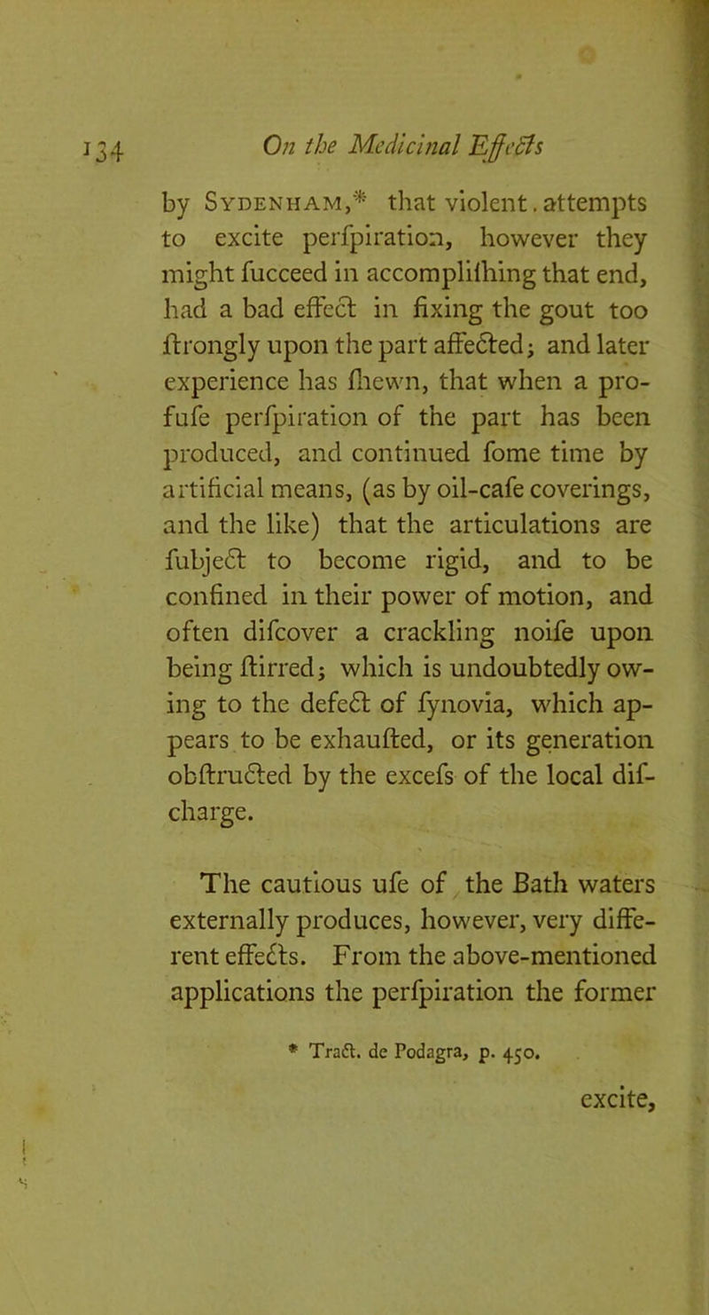 134 0;z the Medicinal Effcdfs by Sydenham/^ that violent, attempts to excite perfpiration, however they might fucceed in accomplifhing that end, had a bad effect in fixing the gout too ftrongly upon the part affedted; and later experience has fliewn, that when a pro- fufe perfpiration of the part has been produced, and continued fome time by artificial means, (as by oil-cafe coverings, and the like) that the articulations are fubje6f to become rigid, and to be confined in their power of motion, and often difeover a crackling noife upon being ftirred; which is undoubtedly ow- ing to the defe6l of fynovia, which ap- pears to be exhaufted, or its generation obftru£led by the excefs of the local dif- charge. The cautious ufe of the Bath waters externally produces, however, very diffe- rent effects. From the above-mentioned applications the perfpiration the former * Tradt. de Podagra, p. 450. excite.
