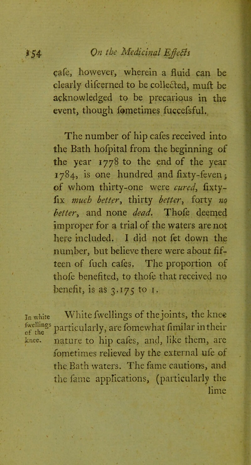 cafe, however, wherein a fluid can be clearly difcerned to be collected, mull be acknowledged to be precarious in the event, though fometimes fuccefsful. The number of hip cafes received into the Bath hofpital from the beginning of the year 1778 to the end of the year 1784, is one hundred and fixty-feven; of whom thirty-one were cured, fixty- fix much better, thirty better, forty 710 ' better, and none dead. Thofe deen^ed improper for a trial of the waters are not here included. I did not fet down the number, but believe there were about fif- teen of fuch cafes. The proportion of thofe benefited, to thofe that received no benefit, is as 3.175 to i. In white Wliite fwellings of the joints, the knee of^the^^ particularly, are fomcwhat fimilar in their inee. nature to hip cafes, and, like them, are fometimes relieved by the external ufe of the.Bath waters. The fame cautions, and the fame applications, (particularly the lime