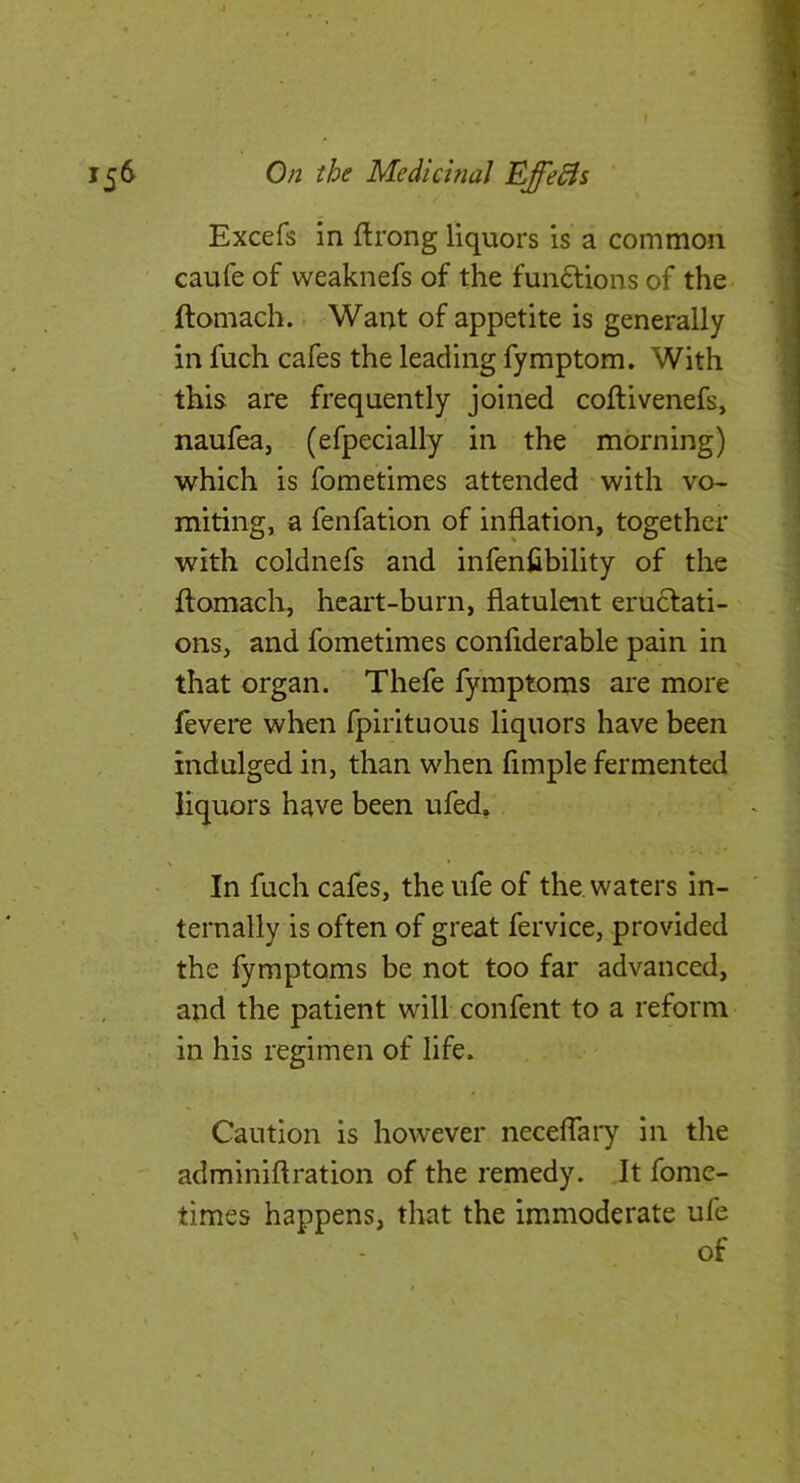 Excefs in flrong liquors is a common caufe of weaknefs of the funftions of the ftomach. Want of appetite is generally in fuch cafes the leading fymptom. With this are frequently joined coftivenefs, naufea, (efpecially in the morning) which is fometimes attended with vo- miting, a fenfation of inflation, together with coldnefs and infenfibility of the ftomach, heart-burn, flatulent eru6lati- ons, and fometimes confiderable pain in that organ. Thefe fymptoms are more revere when fpirituous liquors have been indulged in, than when fimple fermented liquors have been ufed. In fuch cafes, the ufe of the, waters in- ternally is often of great fervice, provided the fymptoms be not too far advanced, and the patient will confent to a reform in his regimen of life. Caution is however neceffary in the adminiftration of the remedy. It fome- times happens, that the immoderate ufe of