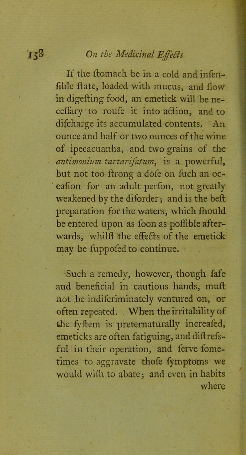 / IS8 Oji the Medicinal Effects If the ftomach be in a cold and infen- fible ftate, loaded with mucus, and flow in digelting food, an emetick will be ne- ceflTary to roufe it into adfion, and to difcharge its accumulated contents^ An ounce and half or two ounces of the wine ' of ipecacuanha, and two grains of the • antimonhim tartarifatum^ is a powerful, but not too flirong a dofe on fuch an oc- ■ cafion for an adult perfon, not greatly weakened by the diforder j and is the bell preparation for the waters, which fliould be entered upon as foon as poffible after- wards, whilft the effefts of the emetick may be fuppofed to continue. • •Snch a remedy, however, though fafe and beneficial in cautious hands, muft not he indifcriminately ventured on, or often repeated. , When the irritability of the fyftem is pretematurally increafed, emeticks are often fatiguing, and diftrefs- ful in their operation, and ferve fome- times to aggravate thofe fymptoms we would wifli to abate; and even in habits where