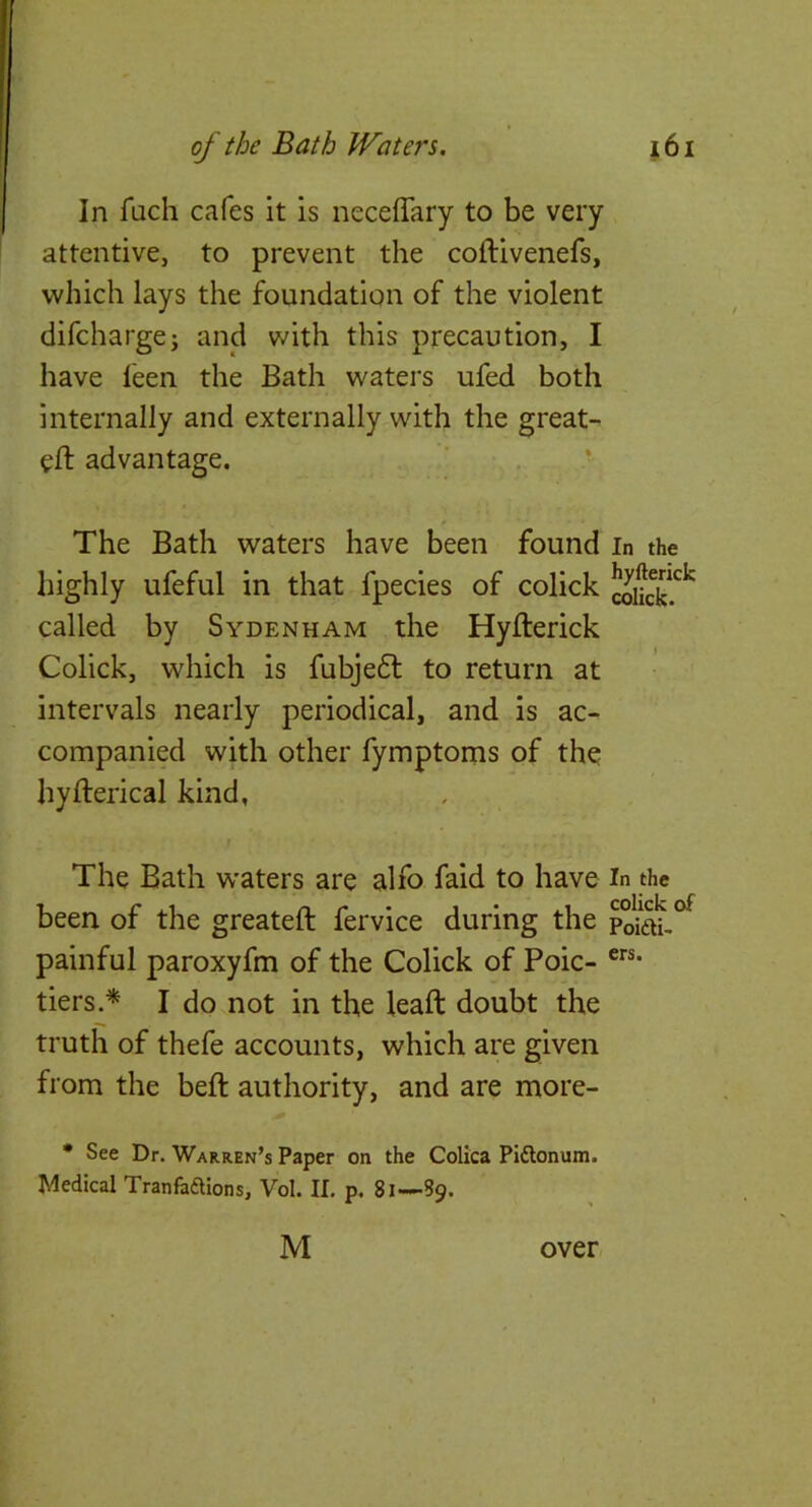 In fuch cafes it is neceffary to be very attentive, to prevent the coftivenefs, which lays the foundation of the violent difchargej and with this precaution, I have leen the Bath waters ufed both internally and externally with the great- eft advantage. ’ • The Bath waters have been found in the highly ufeful in that fpecies of colick called by Sydenham the Hyfterick Colick, which is fubjedl to return at intervals nearly periodical, and is ac- companied with other fymptoms of the hyfterical kind, The Bath w'aters are alfo faid to have in the been of the greateft fervice during the painful paroxyfm of the Colick of Poic- tiers.^ I do not in the leaft doubt the truth of thefe accounts, which are given from the beft authority, and are more- • See Dr. Warren’s Paper on the Colica Pidlonum. Medical Tranfaftions, Vol. If. p. 81—89. M over