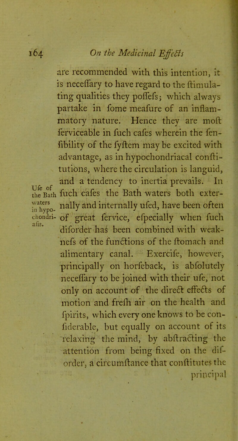 are recommended with this intention, it is neceffary to have regard to the ftimula- ting qualities they poffefs; which always partake in fome meafure of an inflam- matory nature. Hence they are moft lerviceable in fuch cafes wherein the fen- I Ability of the fyftem may be excited with advantage, as in hypochondriacal confti- tutibns, where the circulation is languid, and a tendency to inertia prevails. In the Bath fuch cafes the Bath waters both exter- jrh^po internally ufed, have been often chondri- of ' great fervice, efpecially when fuch diforder has been combined with weak- nefs of the fundtions of the ftomach and alimentary canal. Exercife, however, principally on horfeback, is abfolutely neceffary to be joined with their ufe, not only on account of the diredl effedls of motion and frefli air on the health and fpirits, which every one knows to be con- fiderable, but equally on account of its 'relaxing the mind, by abftradting the attention from being fixed on the dif- order, a circumftance that conftitutes the principal