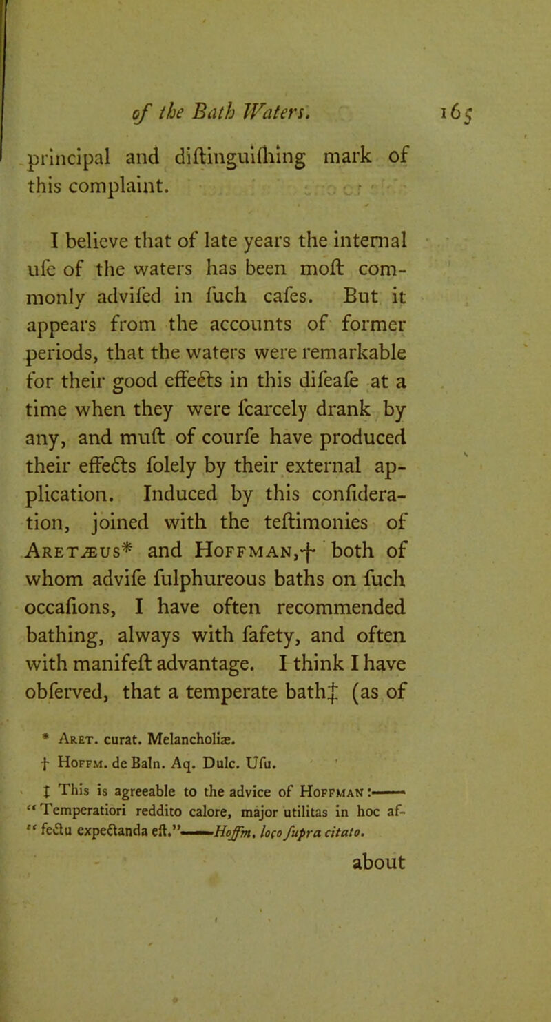 -principal and diftinguiUilng mark of this complaint. f r • I believe that of late years the internal life of the waters has been moft com- monly advifed in fuch cafes. But it appears from the accounts of former periods, that the waters were remarkable for their good effects in this difeafe at a time when they were fcarcely drank by any, and muft of courfe have produced their effefts folely by their external ap- plication. Induced by this confidera- tion, joined with the teftimonies of Aret^eus* and Hoffman,-f* both of whom advife fulphureous baths on fuch occafions, I have often recommended bathing, always with fafety, and often with manifeft advantage. I think I have obferved, that a temperate bathj (as of * Aret. curat. Melancholiae. f Hoffm. de Bain. Aq. Dulc. Ufu. . J This is agreeable to the advice of Hoffman :■ ■■■■ “ Temperatiori reddito calore, major utilitas in hoc af-  fedu expeftanda ell.”—loco fupra citato. about