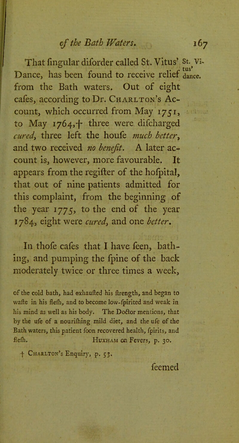 That fingular diforder called St. Vitus’ st.^Vi- Dance, has been found to receive relief dance, from the Bath waters. Out of eight cafes, according to Dr. Charlton’s Ac- count, which occurred from May 1751, • i • to May 1764,‘f' three were difcharged curedy three left the houfe much better, and two received no benefit. A later ac- count is, however, more favourable. It appears from the regifter of the hofpital, that out of nine patients admitted for this complaint, from the beginning of the year 1775, to the end of the year 1784, eight were cured, and one better. In thofe cafes that I have feen, bath- ing, and pumping the fpine of the back moderately twice or three times a week, of the cold bath, had exhaufted his llrength, and began to wafte in his flelh, and to become low-fpirited and weak in his mind as well as his body. The Doftor mentions, that by the ufe of a nourilhing mild diet, and the ufe of the Bath waters, this patient foon recovered health, fpirits, and flelh. Huxham on Fevers, p. 30. f Charlton’s Enquir)', p. 53. feemed