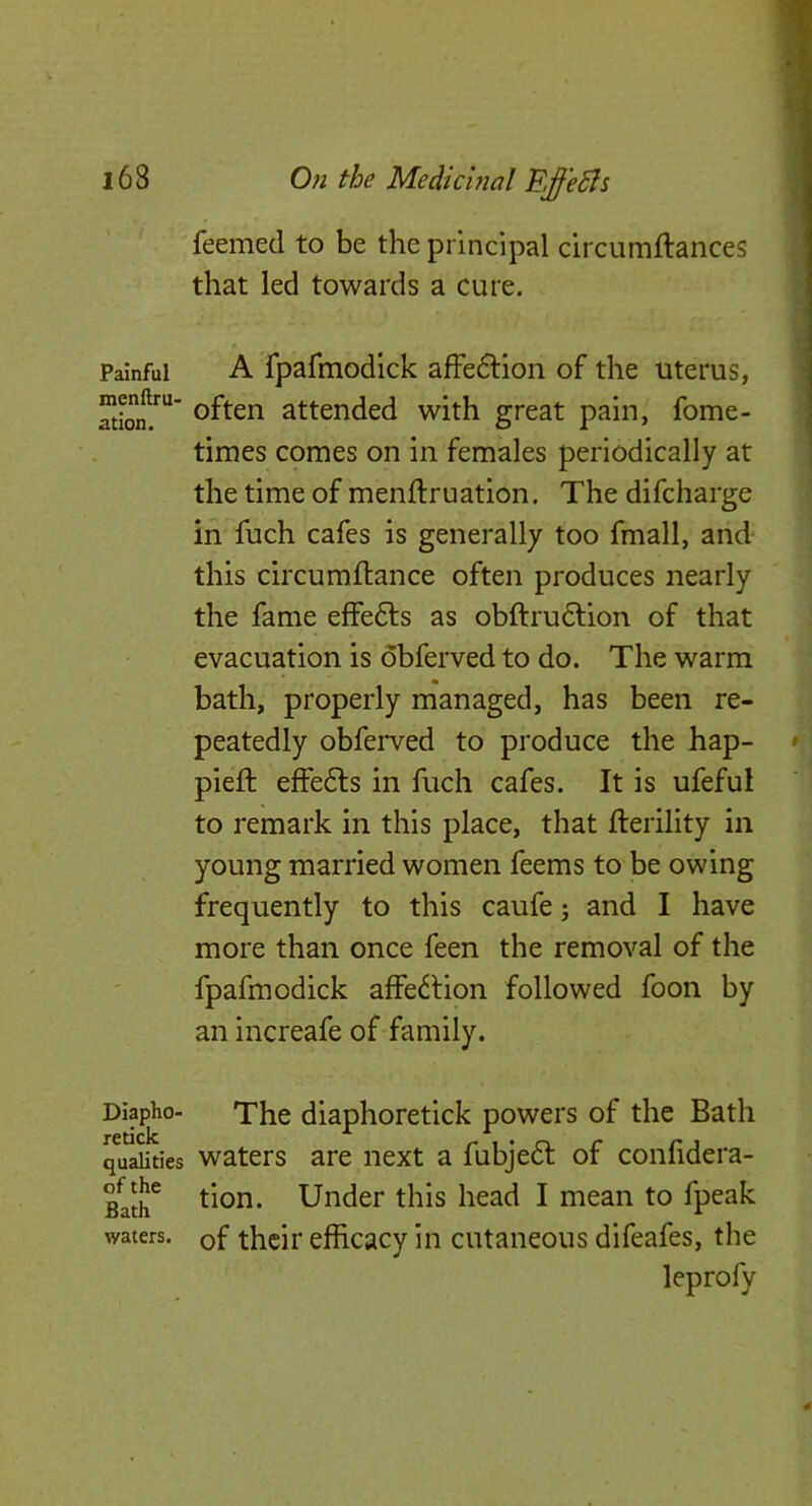 Painful menftrU' ation. DiaphO' retick qualities of the Bath waters. feemed to be the principal circumftances that led towards a cure. A fpafmodick afFeftion of the uterus, often attended with great pain, fome- times cpmes on in females periodically at the time of menftruatlon. The difcharge in fuch cafes is generally too fmall, and this circumftance often produces nearly the fame effe6ls as obftrudfion of that evacuation is obferved to do. The warm bath, properly managed, has been re- peatedly obferved to produce the hap- pieft effe6ls in fuch cafes. It is ufeful to remark in this place, that fterility in young married women feems to be owing frequently to this caufe; and I have more than once feen the removal of the fpafmodick affe^lion followed foon by an increafe of family. The diaphoretick powers of the Bath waters are next a fubje6l of confidera- tion. Under this head I mean to fpeak of their efficacy in cutaneous difeafes, the leprofy