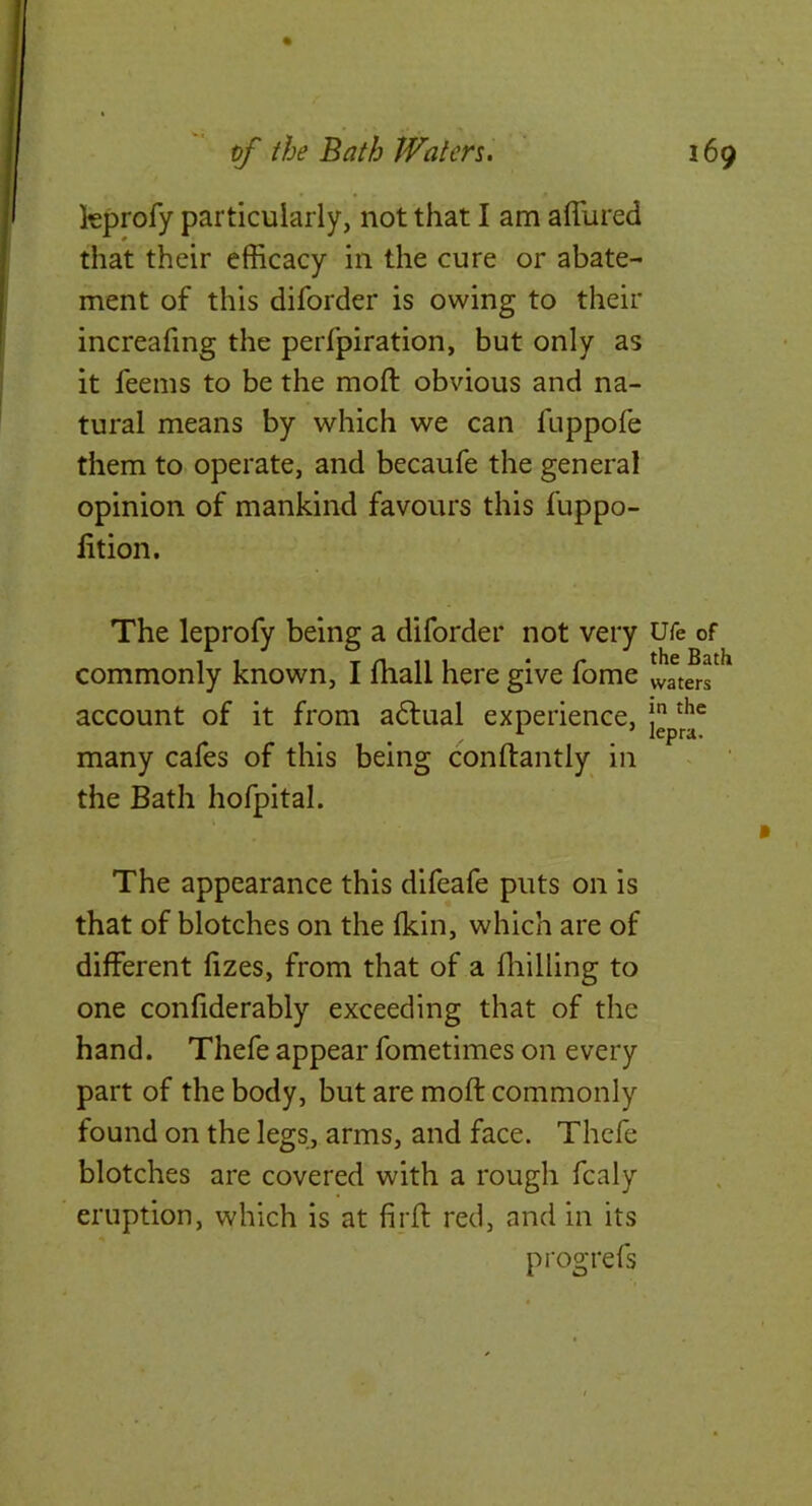 kprofy particularly, not that I am allured that their efficacy in the cure or abate- ment of this diforder is owing to their increafing the perfpiration, but only as it feems to be the moft obvious and na- tural means by which we can fuppofe them to operate, and becaufe the general opinion of mankind favours this fuppo- lition. The leprofy being a diforder not very commonly known, I lhall here give fome account of it from a6lual experience, many cafes of this being conftantly in the Bath hofpital. The appearance this difeafe puts on is that of blotches on the Ikin, which are of different lizes, from that of a fliilling to one confiderably exceeding that of the hand. Thefe appear fometimes on every part of the body, but are moft commonly found on the legs, arms, and face. Thefe blotches are covered with a rough fcaly eruption, which is at firft red, and in its progrefs Ufe of the Bath waters in the lepra.