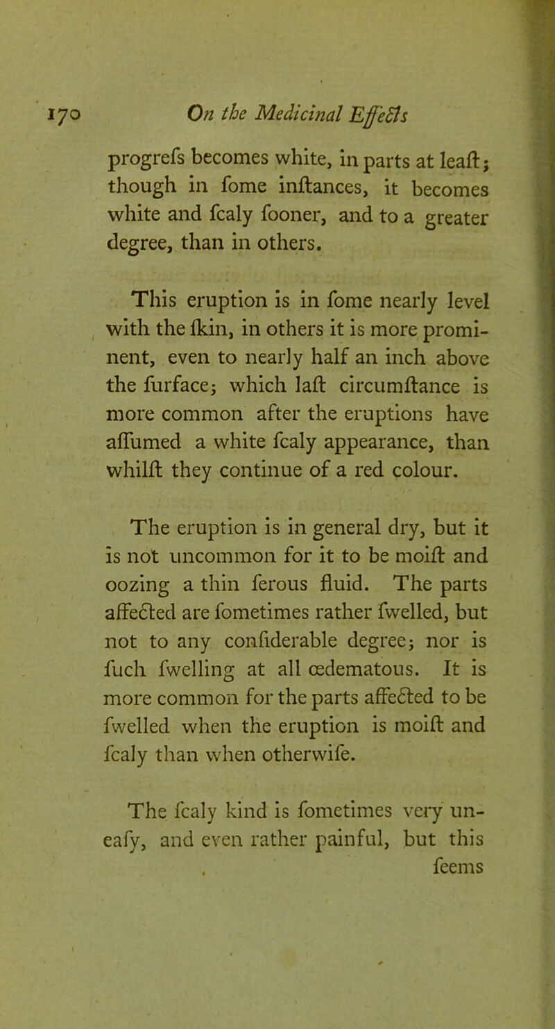 progrefs becomes white, in parts at leafl; though in fome inftances, it becomes white and fcaly fooner, and to a greater degree, than in others. This eruption is in fome nearly level with the Ikin, in others it is more promi- nent, even to nearly half an inch above the furfacci which lafl circumfiance is more common after the eruptions have aflumed a white fcaly appearance, than whilfl they continue of a red colour. The eruption is in general dry, but it is not uncommon for it to be moifl and oozing a thin ferous fluid. The parts affedled are fometimes rather fwelled, but not to any confiderable degree; nor is fuch fwelling at all cedematous. It is more common for the parts affe<5led to be fwelled when the eruption is moift and fcaly than when otherwife. The fcaly kind is fometimes very un- eafy, and even rather painful, but this . feems