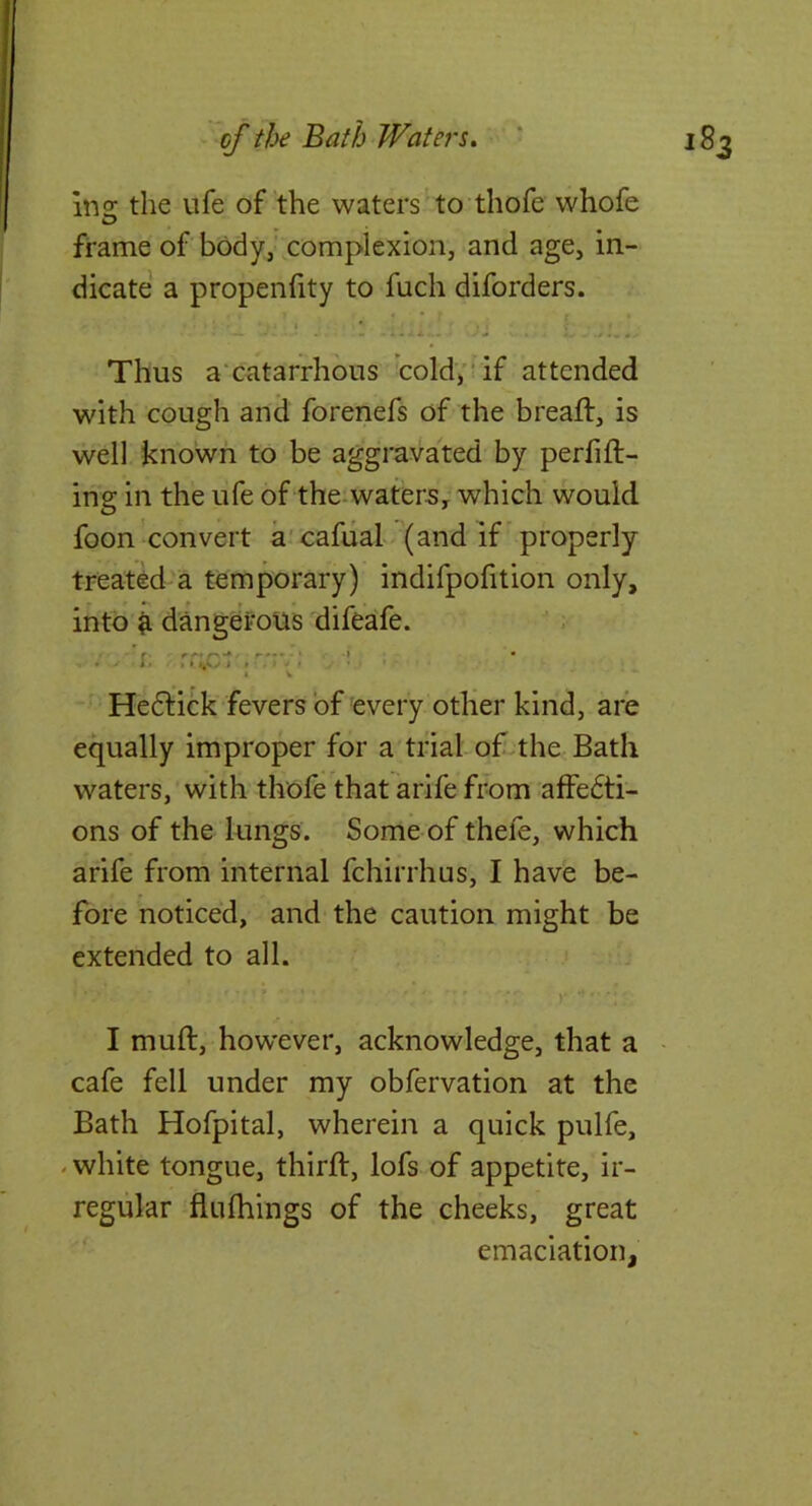 mz the life of the waters to thofe whofe 0 frame of body,’ complexion, and age, in- dicate a propenfity to fuch diforders. Thus a'catarrhbus cold;* if attended with cough and forenefs of the breaflr, is well known to be aggravated by perfifl- ing in the ufe of the-water5, which would foon convert a'cafual (and if properly treated a temporary) indifpofition only, into ^ dangerous difeafe. ; * a » I » ■ ^ - Hefliick fevers of every other kind, are equally improper for a trial of-the Bath waters, with thofe that arife from affedti- ons of the lungs. Some of thefe, which arife from internal fchirrhus, I have be- fore noticed, and the caution might be extended to all. )* 1 muft, how’ever, acknowledge, that a - cafe fell under my obfervation at the Bath Hofpital, wherein a quick pulfe, - white tongue, thirft, lofs of appetite, ir- regular flufhings of the cheeks, great ‘ emaciation,