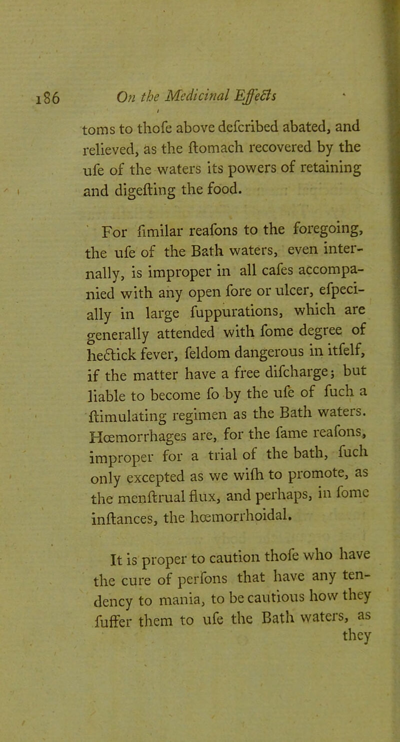 ^ I toms to thofe above defcribed abated, and relieved, as the ftomach recovered by the ufe of the waters its powers of retaining ! and digefting the food. For fimilar reafons to the foregoing, ^ the ufe of the Bath waters, even inter- nally, is improper in all cafes accompa- nied with any open fore or ulcer, efpeci- - ally in large fuppurations, which are generally attended with fome degree of hedlick fever, feldom dangerous in itfelf, if the matter have a free difcharge; but liable to become fo by the ufe of fuch a ftimulating regimen as the Bath waters. Hoemorrhages are, for the fame reafons, improper for a trial of the bath, fuch only excepted as we wilh to promote, as the menftrual flux, and perhaps, in fome inftances, the hoemorrhoidal. It is proper to caution thofe who have the cure of perfons that have any ten- dency to mania, to be cautious how they fuffer them to ufe the Bath wateis, as they