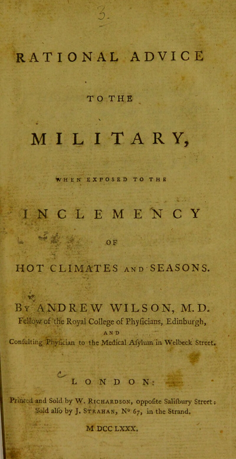 RATIONAL ADVICE T O THE MILITARY, WHEN EXPOSED TO THE I N C L E M E C Y -* -■ OF HOT CLIMATES and SEASONS. : By'ANDREW WILSON, M. D. Fellovif of'the Royal College of Phyfidans, Edinburgh, AND Confulting /phjrfician to the Medical Afylum In Welbeck Street. LONDON; -«A Printed and Sold by W. Richardson, oppofite Saliflniry Streets Sold alfo by J. Strahan, N® 67, in the Strand.