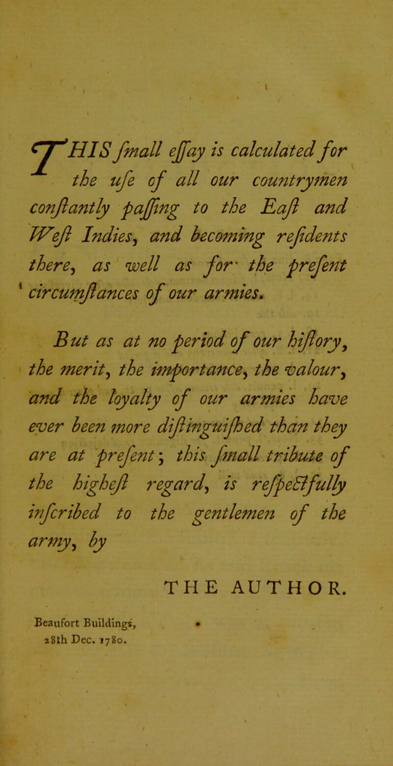 I f. n^HJS fmall ejfay is calculated for the ufe of all our countrymen confantly paffing to the Raft and TVeft Indies^ and becoming reftdents there^ as well as for’ the prefent ‘ circumftances of our armies. But as at no period of our hiftory^ > the merits the importance^ the valour^ and the loyalty of our armies have ever been more diftinguifhed than they are at prefent; this fmall tribute of the higheft regard^ is refpe:Bfully infcribed to the gentlemen of the army^ by Beaufort Buildings, z8th Dec. 1780. THE AUTHOR.