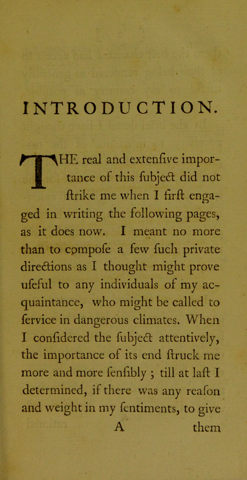 INTRODUCTION. The real and extenfive impor- tance of this fubjedl did not ftrike me when I firfl: enga- ged in writing the following pages, as it does now. I meant no more than to cpmpofe a few fuch private directions as I thought might prove ufeful to any individuals of my ac- quaintance, who might be called to fervice in dangerous climates. When I confidered the fubjeCl attentively, the importance of its end ftruck me more and more fenhbly ; till at laft I determined, if there was any reafon and weight in my fentiments, to give A them