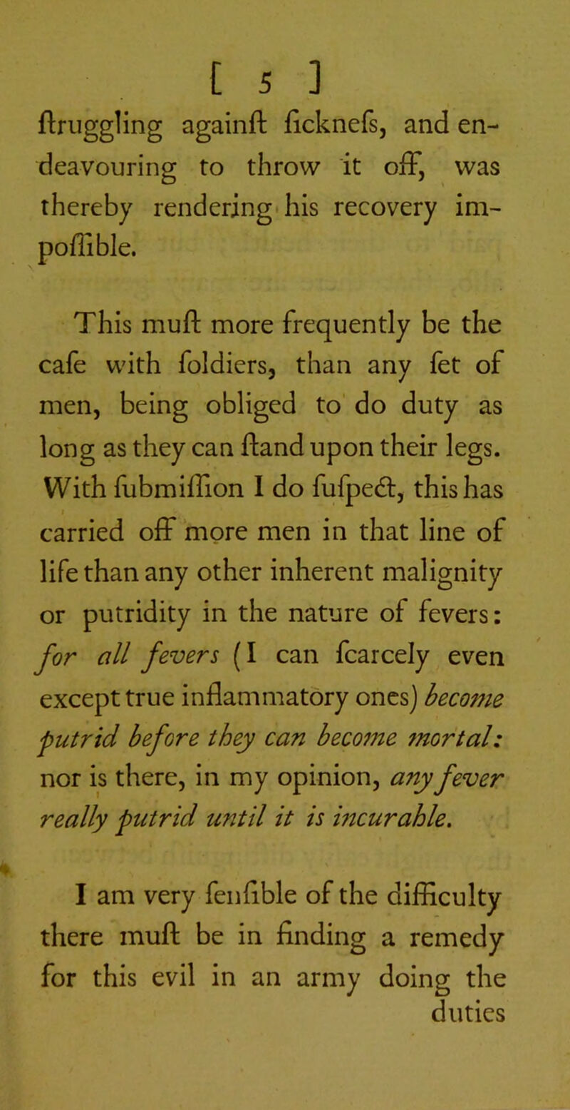 ftriiggling againft ficknefs, and en- deavouring to throw it off, was thereby rendering* his recovery im- poffible. This muft more frequently be the cafe with foldiers, than any fet of men, being obliged to do duty as long as they can fland upon their legs. With fubmiffion I do fufped:, this has t carried off more men in that line of life than any other inherent malignity or putridity in the nature of fevers: for all fevers (I can fcarcely even except true inflammatory ones) become putrid before they can becotne mortal: nor is there, in my opinion, any fever really putrid until it is incurable. I am very fenflble of the difficulty there muft be in finding a remedy for this evil in an army doing the duties