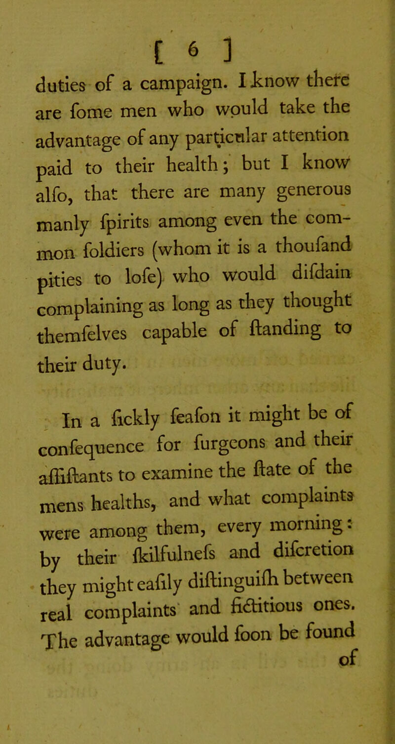 duties of a campaign. I i.now there are fome men who would take the advantage of any particular attention paid to their health; but I know alfo, that there are many generous manly fpirits among even the com- mon foldiers (whom it is a thoufand pities to lofe) who would difdain complaining as long as they thought themfelves capable of ftanding to their duty. In a fickly feafon it might be of confequence for furgcons and their alEftants to examine the ftate of the mens healths, and what complaints were among them, every morning, by their fkilfulnefs and difcretion they might eafily diftinguilh between real complaints' and fiaitious ones. The advantage would foon be found