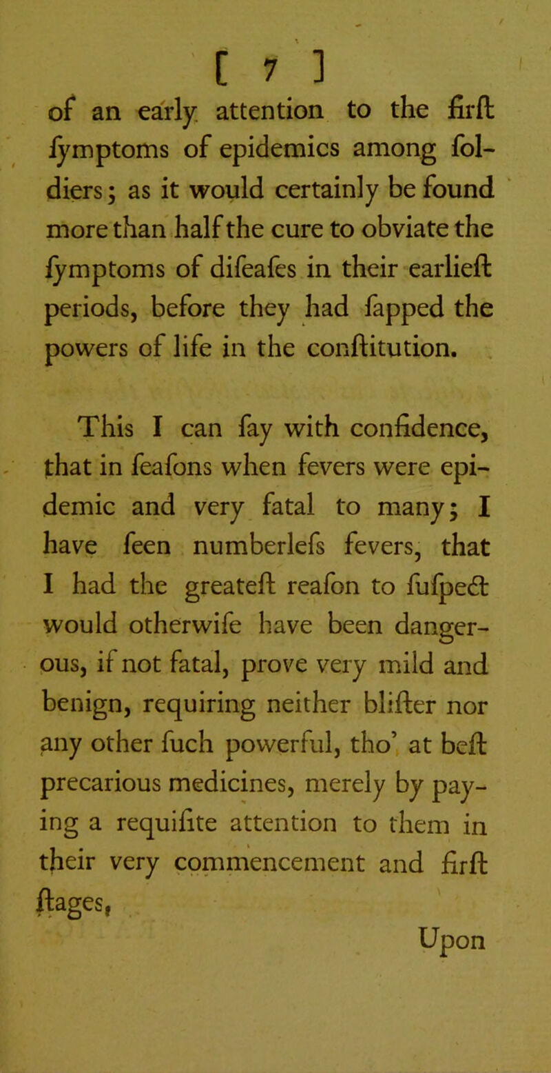 [7 ] of an early; attention to the fir ft iymptoms of epidemics among fol- diers; as it would certainly be found * more than half the cure to obviate the fymptoms of difeafes in their earlieft periods, before they had fapped the powers of life in the conftitution. This I can fay with confidence, that in feafons when fevers were epi- demic and very fatal to many; I have feen numberlefs fevers, that I had the greateft reafon to fulpedt would otherwife have been danger- ous, if not fatal, prove very mild and benign, requiring neither blifter nor any other fuch powerful, tho’ at beft precarious medicines, merely by pay- ing a requifite attention to them in their very commencement and firft ftages, Upon