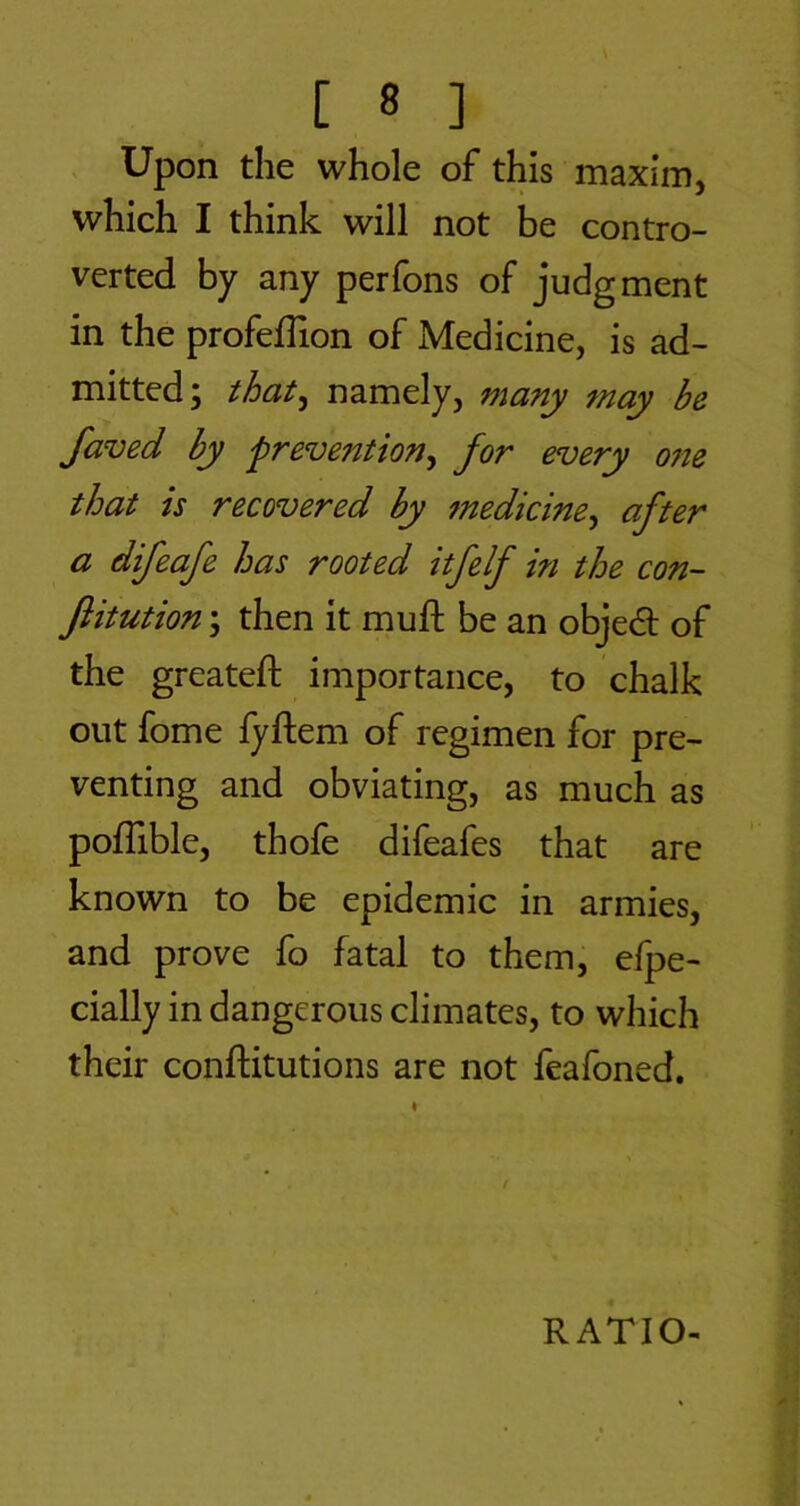 Upon the whole of this maxim, which I think will not be contro- verted by any perfons of judgment in the profefTion of Medicine, is ad- mitted; that^ namely, many may be faved by frevention^ for every 07te that is recovered by 7nedicine^ after a difeafe has rooted itfelf in the con- flitution; then it mufl: be an objed of the greateft importance, to chalk out fome fyftem of regimen for pre- venting and obviating, as much as pofTible, thofe difeafes that are known to be epidemic in armies, and prove fo fatal to them, efpe- cially in dangerous climates, to which their conftitutions are not feafoned. RATIO-