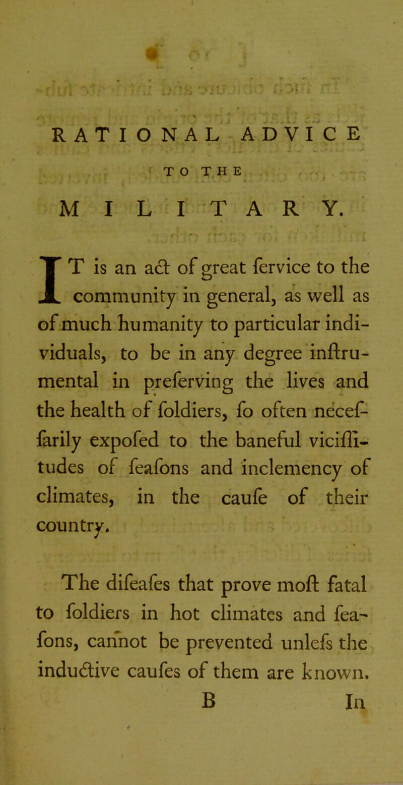 4^ , - r ,J - • ■ ■ ^ i r ■ . ' 'i • - I- w.v RATIONAL-ADVICE , . . ; . TO THE. . , , — ' i f , M I L a T A R Y. '' t ■' • • i IT is an adt of great fervice to the community in general, as well as ofmuch humanity to particular indi- viduals, to be in any degree inftru- mental in preferving the lives and the health of foldiers, fo often necef^ farily expofed to the baneful vicifli- tudes of feafons and inclemency of climates, in the caufe of their country. The difeafes that prove mofi: fatal to foldiers in hot climates and fea- fons, cannot be prevented unlefs the indudlive caufes of them are known. B la