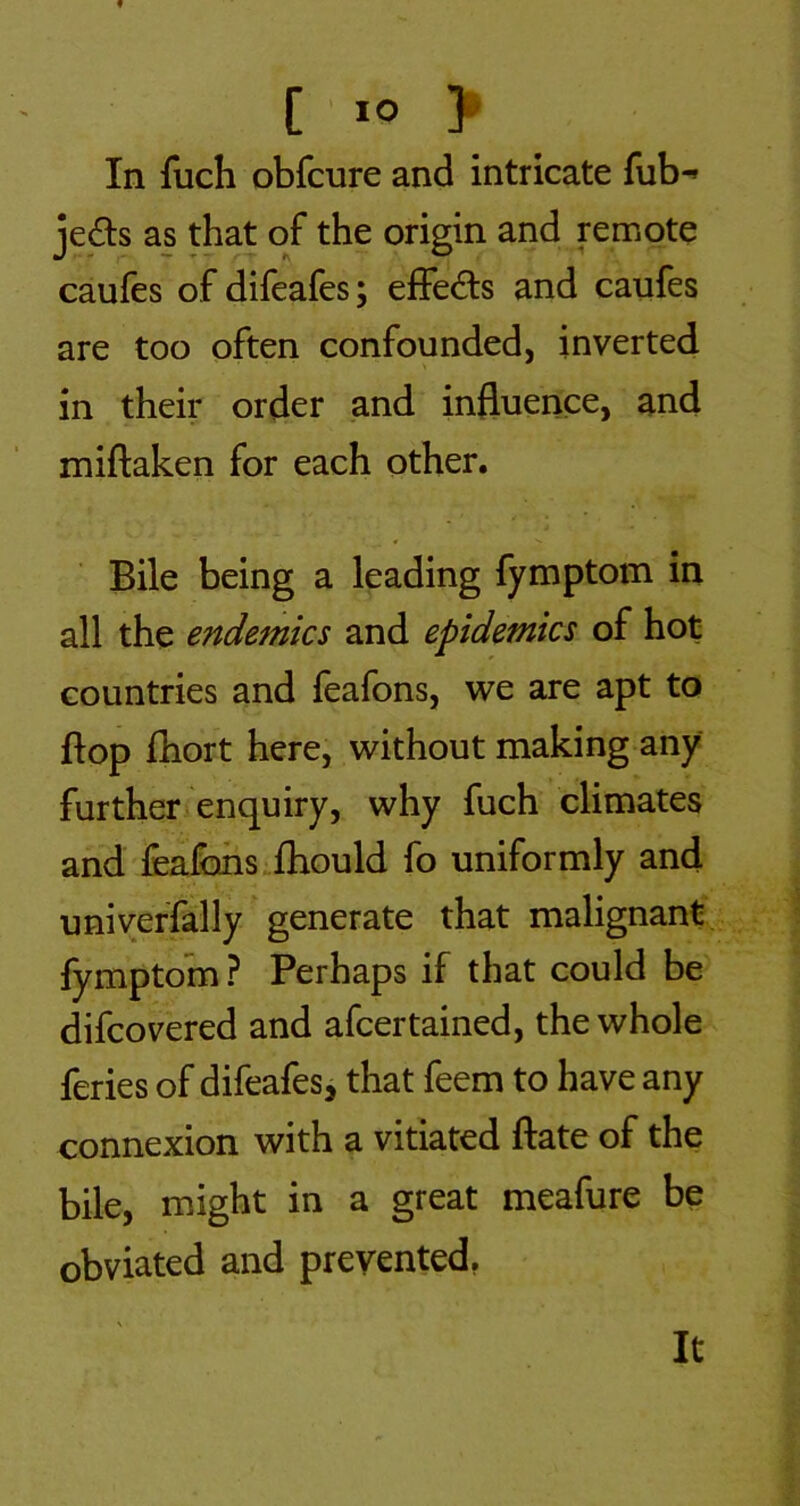 f [ > In fuch obfcure and intricate fub-» jeds as that of the origin and remote caufes of difeafes; efFed:s and caufes are too often confounded, inverted in their order and influence, and miftaken for each other. Bile being a leading fymptom in all the endemics and epidemics of hot countries and feafons, we are apt to flop fhort here, without making any further enquiry, why fuch climates and fealbhs.fliould fo uniformly and univeffally generate that malignant lymptom? Perhaps if that could be difcovered and afcertained, the whole feries of difeafes, that feem to have any connexion with a vitiated ftate of the bile, might in a great meafure be obviated and prevented, It
