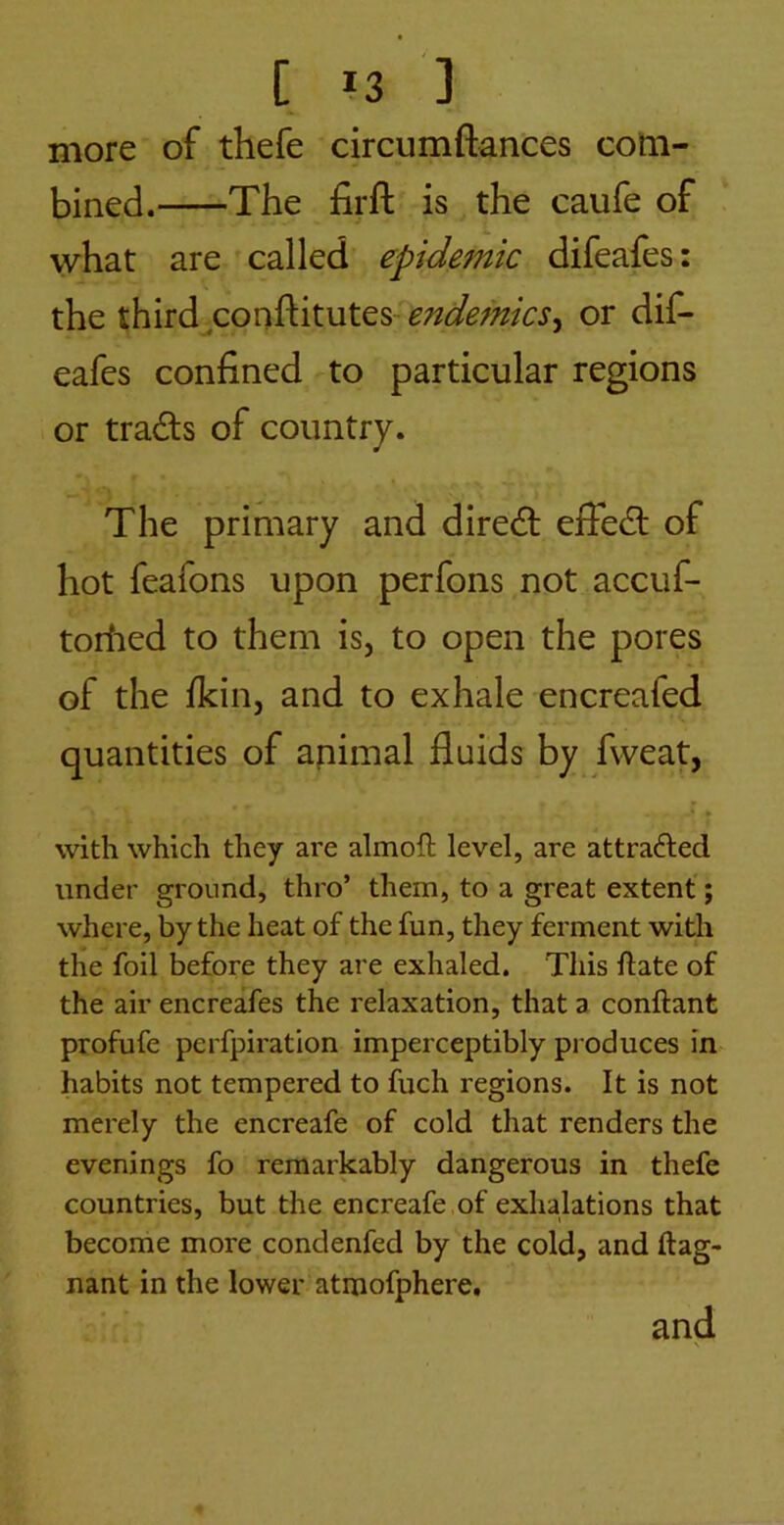 more of thefe circumftances com- bined. The firfl: is the caufe of what are called epidemic difeafes: the third conftituteS'^W^;;?/^^, or dif- eafes confined to particular regions or tradls of country. The primary and diredl effedl of hot feafons upon perfons not accuf- toriied to them is, to open the pores of the fkin, and to exhale encreafed quantities of apimal fluids by fvveat, with which they are almoft level, are attracted under ground, thro’ them, to a great extent; where, by the heat of the fun, they ferment with the foil before they are exhaled. This ftate of the air encreafes the relaxation, that a conftant profufe perfpiration imperceptibly produces in habits not tempered to fuch regions. It is not merely the encreafe of cold that renders the evenings fo remarkably dangerous in thefe countries, but the encreafe ,of exhalations that become more condenfed by the cold, and ftag- nant in the lower atmofphere, and