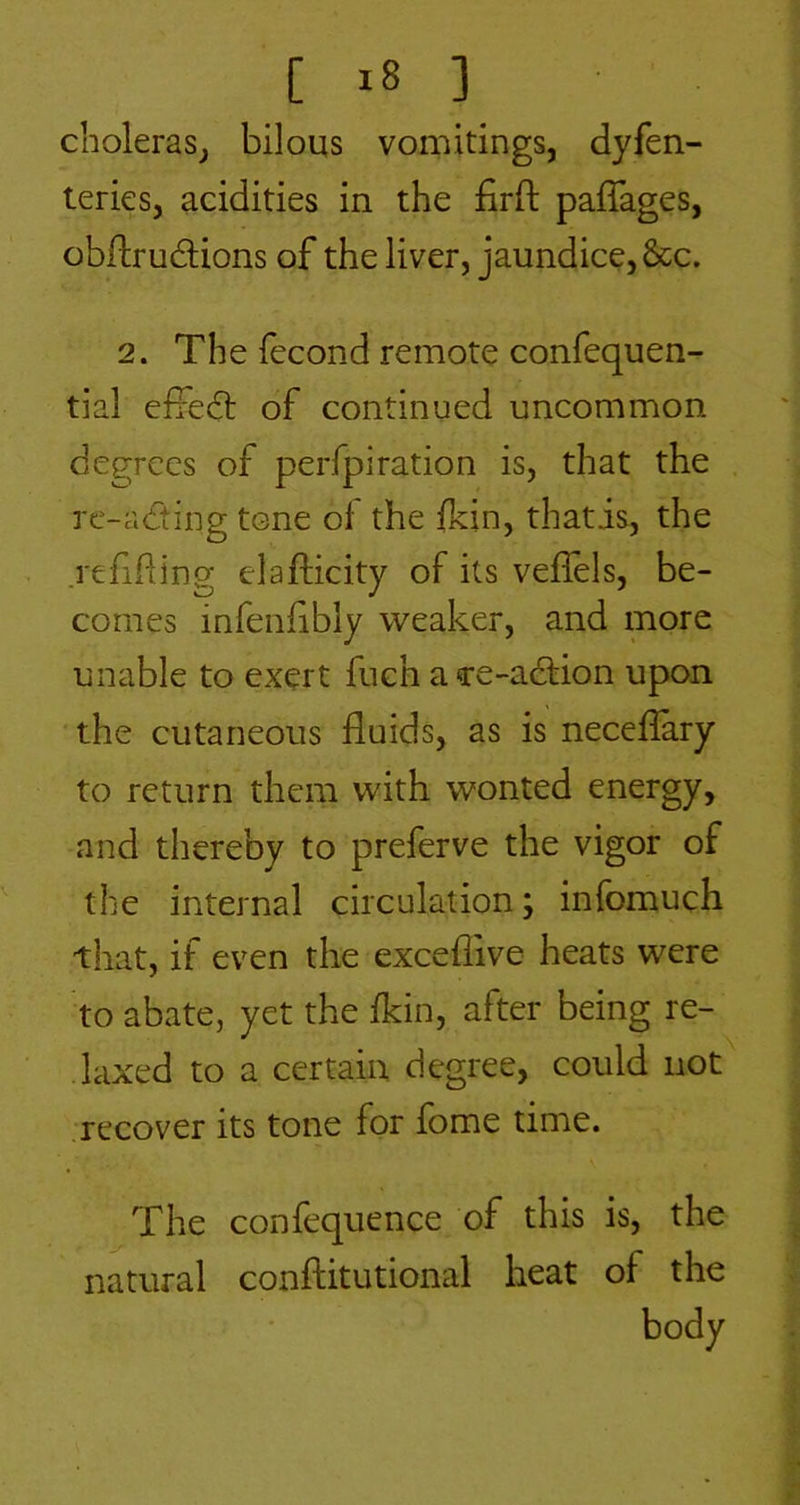 choleras^ bilous vomitings, dyfen- teries, acidities in the firft paffages, obdrudions of the liver, jaundice, &c. 2. The fecond remote confequen- tial efredt of continued uncommon degrees of perfpiration is, that the rc-adting tone ol the fkin, thatis, the refifting elafticity of its veffels, be- comes infenfibly weaker, and more unable to exert fuch a ce-adtion upon the cutaneous fluids, as is neceflary to return them with wonted energy, and thereby to preferve the vigor of the internal circulation; infomuch that, if even the exceflive heats were to abate, yet the fkin, after being re- laxed to a certain degree, could not recover its tone for fome time. The confequence of this is, the natural conftitutional heat of the body