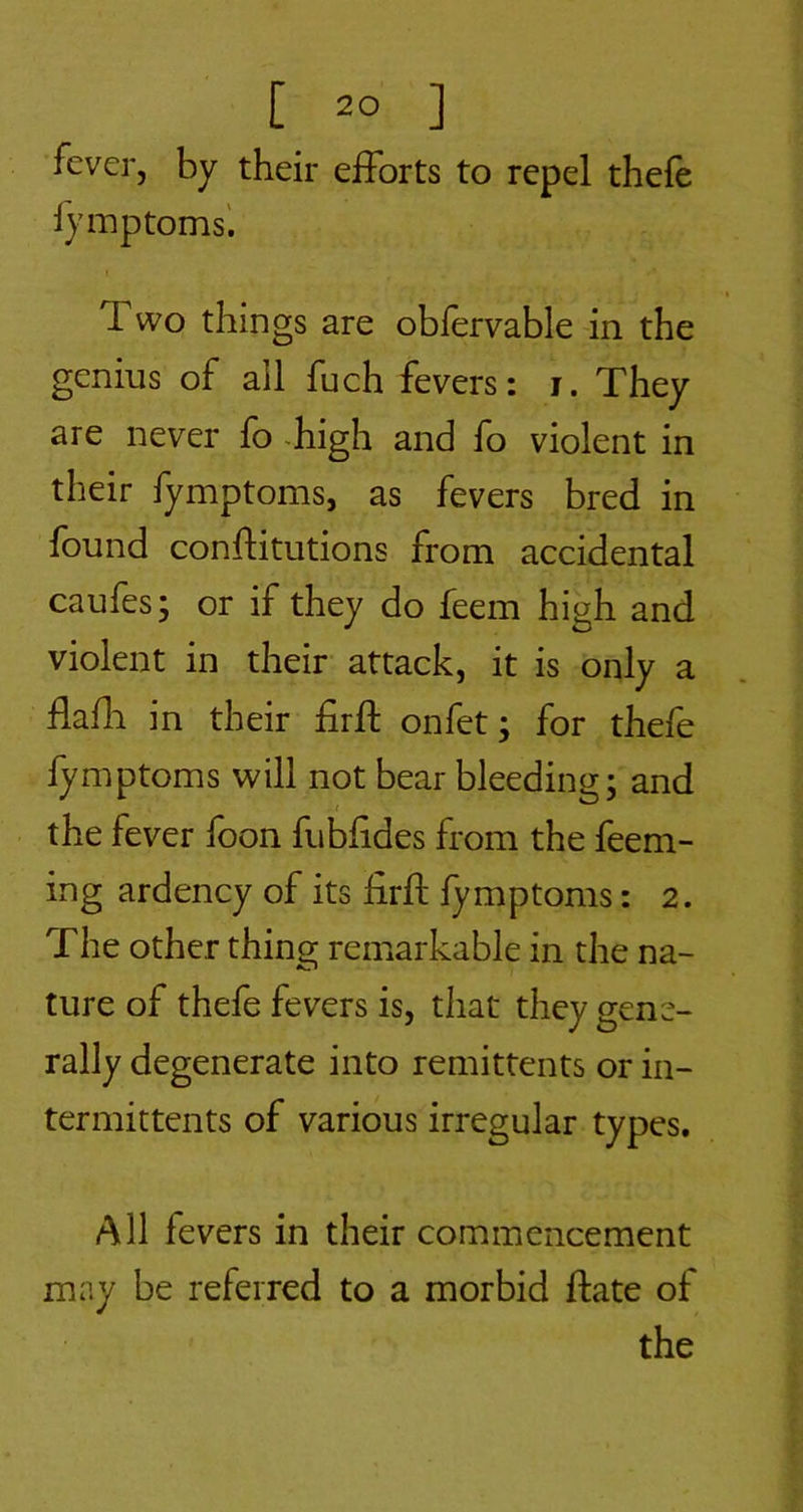 fever, by their efforts to repel thele Symptoms'. Two things are oblervable in the genius of all fuch fevers: i. They are never fo -high and fo violent in their fymptoms, as fevers bred in found conflitutions from accidental caufes; or if they do feem high and violent in their attack, it is only a llafli in their firft onfet; for thefe fymptoms will not bear bleedings and the fever loon fubfides from the feem- ing ardency of its firfl fymptoms: 2. The other thing remarkable in the na- ture of thefe fevers is, that they gene- rally degenerate into remittents or in- termittents of various irregular types. All fevers in their commencement may be referred to a morbid ftate of the