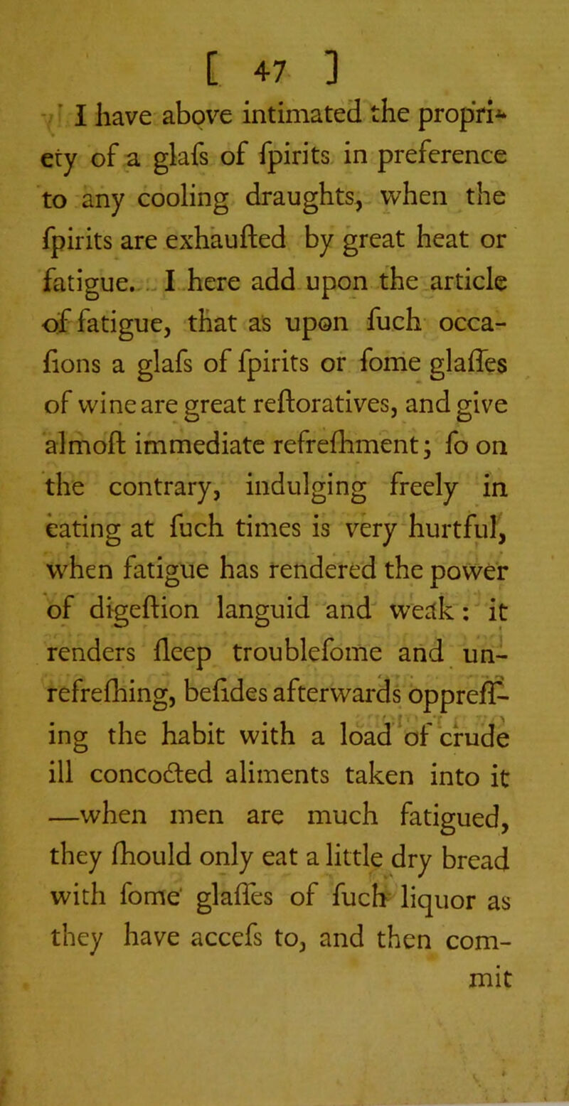 [ 4-7 ] ■ ’ I have abpv^e intimated the propVi^* 9 ety of a glafs of fpirits. in preference to any cooling draughts, when the fpirits are exhaufted by great heat or fatigue.,.-! here add upon the article of fatigue, that as upon fuch- occa- fions a glafs of fpirits or forrie glaffes of wine are great reftoratives, and give almoft immediate refrefhment; fo on the contrary, indulging freely in eating at fuch times is very hurtful, when fatigue has rendered the power of digeftion languid and weak': it renders deep troublefome and uni refrefhing, beddes afterwards opprefC- ing the habit with a load of crude ill concoded aliments taken into it —when men are much fatigued, they fbould only eat a little dry bread with forne glades of fuch liquor as they have accefs to, and then com- mit