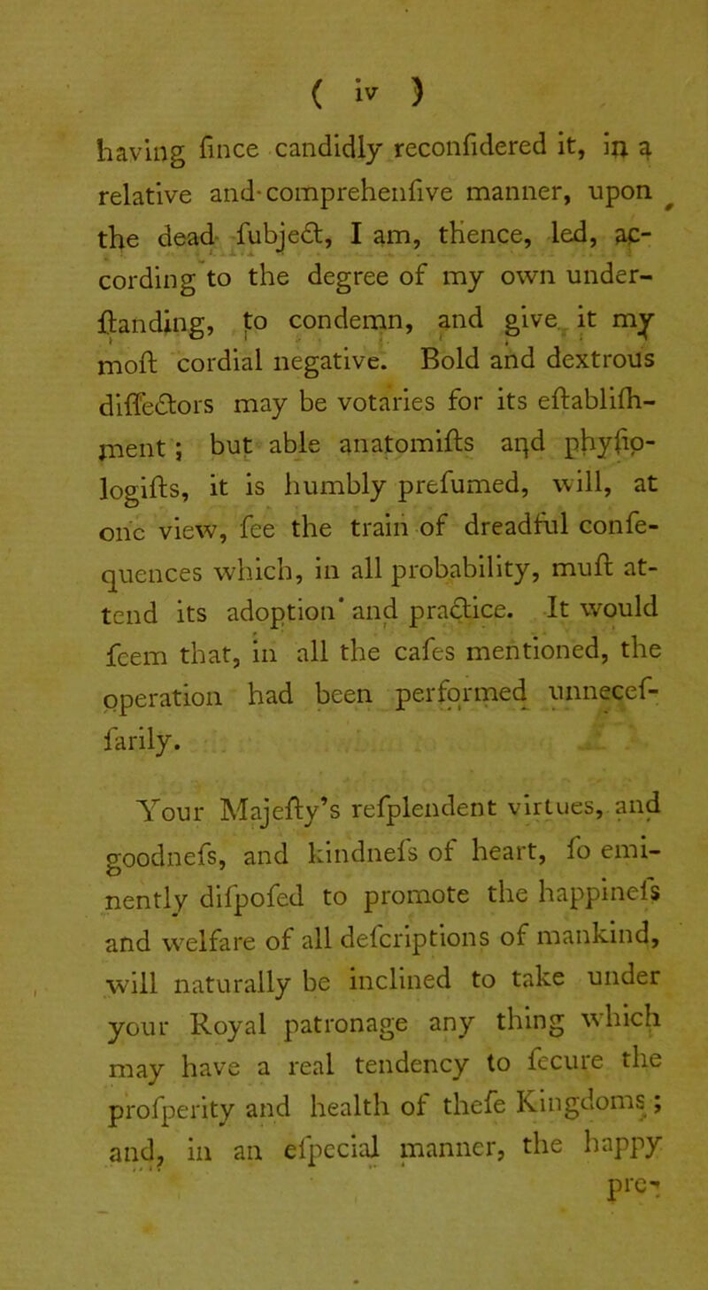 having fmce candidly reconfidered it, in a relative and-compreheiifive manner, upon ^ the dead- fubjedt, I am, thence, led, ac- cording to the degree of my own under- ftanding, to condemn, and give., it mjjr mofl cordial negative. Bold and dextrous diffedlors may be votaries for its eftablifli- rnent; but able anatomifts aqd phyfip- logifts, it is humbly prefumed, will, at one view, fee the train of dreadful confe- quences which, in all probability, muft at- tend its adoption* and practice. It would feem that, in all the cafes mentioned, the operation had been performed unnecef- farily. Your Majefty’s refplendent virtues, and goodnefs, and kindnels ot heart, fo emi- nently difpofed to promote the happlnels and w^elfare of all delcriptions of mankind, will naturally be inclined to take under your Royal patronage any thing wdiich may have a real tendency to fecure the profperity and health of thefe Kingdoms; and, in an efpeciaj manner, the happy pre-